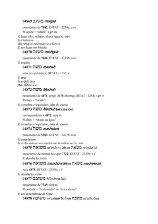 04869 ‫משגב‬ misgab
procedente de 7682; DITAT - 2234a; n m
Misgabe = “altura” n pr loc
1) lugar alto, refúgio, altura segura, retiro
1a) fortaleza
1b) refúgio (referindo-se a Deus)
2) um lugar em Moabe
04870 ‫משגה‬ mishgeh
procedente de 7686; DITAT - 2325b; n m
1) engano
04871 ‫משה‬ mashah
uma raiz primitiva; DITAT - 1253; v
1) tirar
1a) (Qal) tirar
1b) (Hifil) tirar
04872 ‫משה‬ Mosheh
procedente de 4871, grego 3475 Μωσης; DITAT - 1254; n pr m
Moisés = “tirado”
1) o profeta e legislador, líder do êxodo
04873 ‫משה‬ Mosheh (aramaico)
correspondente a 4872; n pr m
Moisés = “tirado da água”
1) o profeta e legislador, líder do êxodo
04874 ֩‫משה‬ mashsheh
procedente de 5383; DITAT - 1427b; n m
1) empréstimo
1a) referindo-se ao empréstimo remitido no 7o. ano
04875 ‫משואה‬ m ̂eshow’ah ou ‫משׂאה‬ m ̂esho’ah
procedente da mesma raiz que 7722; DITAT - 2339b; n f
1) desolação, ruína
04876 ‫משואה‬ masshuw’ah ou ‫משׂאה‬ mashshu’ah
para 4875; DITAT - 2339b; n f
1) desolação, ruína
04877 ‫משובב‬ M ̂eshowbab
procedente de 7725; n pr m
Mesobabe = “restaurado” ou “reincidente”
1) um descendente de Simei
04878 ‫משובה‬ m ̂eshuwbah ou ‫משׂבה‬ m ̂eshubah
 