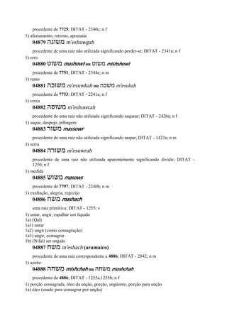 procedente de 7725; DITAT - 2340c; n f
1) afastamento, retorno, apostasia
04879 ‫משוגה‬ m ̂eshuwgah
procedente de uma raiz não utilizada significando perder-se; DITAT - 2341a; n f
1) erro
04880 ‫משוט‬ mashowt ou ‫משׂוט‬ mishshowt
procedente de 7751; DITAT - 2344e; n m
1) remo
04881 ‫משוכה‬ m ̂esuwkah ou ‫משׁכה‬ m ̂esukah
procedente de 7753; DITAT - 2241a; n f
1) cerca
04882 ‫משוסה‬ m ̂eshuwcah
procedente de uma raiz não utilizada significando saquear; DITAT - 2426a; n f
1) saque, despojo, pilhagem
04883 ‫משור‬ massowr
procedente de uma raiz não utilizada significando raspar; DITAT - 1423a; n m
1) serra
04884 ‫משורה‬ m ̂esuwrah
procedente de uma raiz não utilizada aparentemente significando dividir; DITAT -
1250; n f
1) medida
04885 ‫משוש‬ masows
procedente de 7797; DITAT - 2246b; n m
1) exultação, alegria, regozijo
04886 ‫משח‬ mashach
uma raiz primitiva; DITAT - 1255; v
1) untar, ungir, espalhar um líquido
1a) (Qal)
1a1) untar
1a2) ungir (como consagração)
1a3) ungir, consagrar
1b) (Nifal) ser ungido
04887 ‫משח‬ m ̂eshach (aramaico)
procedente de uma raiz correspondente a 4886; DITAT - 2842; n m
1) azeite
04888 ‫משחה‬ mishchah ou ‫משׂחה‬ moshchah
procedente de 4886; DITAT - 1255a,1255b; n f
1) porção consagrada, óleo da unção, porção, ungüento, porção para unção
1a) óleo (usado para consagrar por unção)
 