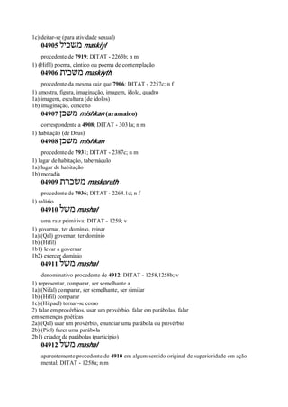 1c) deitar-se (para atividade sexual)
04905 ‫משכיל‬ maskiyl
procedente de 7919; DITAT - 2263b; n m
1) (Hifil) poema, cântico ou poema de contemplação
04906 ‫משכית‬ maskiyth
procedente da mesma raiz que 7906; DITAT - 2257c; n f
1) amostra, figura, imaginação, imagem, ídolo, quadro
1a) imagem, escultura (de ídolos)
1b) imaginação, conceito
04907 ‫משכן‬ mishkan (aramaico)
correspondente a 4908; DITAT - 3031a; n m
1) habitação (de Deus)
04908 ‫משכן‬ mishkan
procedente de 7931; DITAT - 2387c; n m
1) lugar de habitação, tabernáculo
1a) lugar de habitação
1b) moradia
04909 ‫משכרת‬ maskoreth
procedente de 7936; DITAT - 2264.1d; n f
1) salário
04910 ‫משל‬ mashal
uma raiz primitiva; DITAT - 1259; v
1) governar, ter domínio, reinar
1a) (Qal) governar, ter domínio
1b) (Hifil)
1b1) levar a governar
1b2) exercer domínio
04911 ‫משל‬ mashal
denominativo procedente de 4912; DITAT - 1258,1258b; v
1) representar, comparar, ser semelhante a
1a) (Nifal) comparar, ser semelhante, ser similar
1b) (Hifil) comparar
1c) (Hitpael) tornar-se como
2) falar em provérbios, usar um provérbio, falar em parábolas, falar
em sentenças poéticas
2a) (Qal) usar um provérbio, enunciar uma parábola ou provérbio
2b) (Piel) fazer uma parábola
2b1) criador de parábolas (particípio)
04912 ‫משל‬ mashal
aparentemente procedente de 4910 em algum sentido original de superioridade em ação
mental; DITAT - 1258a; n m
 