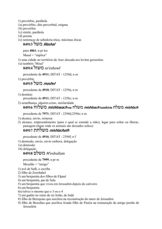 1) provérbio, parábola
1a) provérbio, dito proverbial, enigma
1b) provérbio
1c) símile, parábola
1d) poema
1e) sentenças de sabedoria ética, máximas éticas
04913 ‫משל‬ Mashal
para 4861; n pr loc
Masal = “súplica”
1) uma cidade no território de Aser alocada aos levitas gersonitas
1a) também ’Misal’
04914 ‫משול‬ m ̂eshowl
procedente de 4911; DITAT - 1258d; n m
1) provérbio
04915 ‫משל‬ moshel
procedente de 4910; DITAT - 1259a; n m
1) domínio
procedente de 4911; DITAT - 1258c; n m
2) semelhança, alguém como, similaridade
04916 ‫משלוח‬ mishlowach ou ‫משׂלח‬ mishloach também ‫משׂלח‬ mishlach
procedente de 7971; DITAT - 2394d,2394e; n m
1) alcance, envio, remessa
2) alcance, empreendimento (para o qual se estende a mão), lugar para soltar ou liberar,
pastagem (lugar onde os animais são deixados soltos)
04917 ‫משלחת‬ mishlachath
procedente de 4916; DITAT - 2394f; n f
1) demissão, envio, envio embora, delegação
1a) demissão
1b) delegação
04918 ‫משלם‬ M ̂eshullam
procedente de 7999; n pr m
Mesulão = “amigo”
1) avô de Safã, o escriba
2) filho de Zorobabel
3) um benjamita dos filhos de Elpaal
4) um benjamita, pai de Salu
5) um benjamita que viveu em Jerusalém depois do cativeiro
6) um benjamita
6a) talvez o mesmo que o 3 ou o 4
7) um gadita no reino do rei Jotão, de Judá
8) filho de Berequias que auxiliou na reconstrução do muro de Jerusalém
9) filho de Besodias que auxiliou Joiada filho de Paséia na restauração do antigo portão de
Jerusalém
 