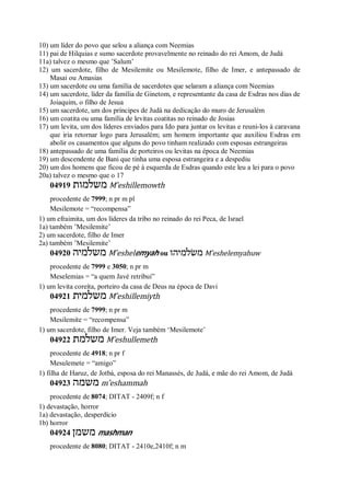 10) um líder do povo que selou a aliança com Neemias
11) pai de Hilquias e sumo sacerdote provavelmente no reinado do rei Amom, de Judá
11a) talvez o mesmo que ’Salum’
12) um sacerdote, filho de Mesilemite ou Mesilemote, filho de Imer, e antepassado de
Masai ou Amasias
13) um sacerdote ou uma família de sacerdotes que selaram a aliança com Neemias
14) um sacerdote, líder da família de Ginetom, e representante da casa de Esdras nos dias de
Joiaquim, o filho de Jesua
15) um sacerdote, um dos príncipes de Judá na dedicação do muro de Jerusalém
16) um coatita ou uma família de levitas coatitas no reinado de Josias
17) um levita, um dos líderes enviados para Ido para juntar os levitas e reuni-los à caravana
que iria retornar logo para Jerusalém; um homem importante que auxiliou Esdras em
abolir os casamentos que alguns do povo tinham realizado com esposas estrangeiras
18) antepassado de uma família de porteiros ou levitas na época de Neemias
19) um descendente de Bani que tinha uma esposa estrangeira e a despediu
20) um dos homens que ficou de pé à esquerda de Esdras quando este leu a lei para o povo
20a) talvez o mesmo que o 17
04919 ‫משלמות‬ M ̂eshillemowth
procedente de 7999; n pr m pl
Mesilemote = “recompensa”
1) um efraimita, um dos líderes da tribo no reinado do rei Peca, de Israel
1a) também ’Mesilemite’
2) um sacerdote, filho de Imer
2a) também ’Mesilemite’
04920 ‫משלמיה‬ M ̂eshelemyah ou ‫משׂלמיהו‬ M ̂eshelemyahuw
procedente de 7999 e 3050; n pr m
Meselemias = “a quem Javé retribui”
1) um levita coreíta, porteiro da casa de Deus na época de Davi
04921 ‫משלמית‬ M ̂eshillemiyth
procedente de 7999; n pr m
Mesilemite = “recompensa”
1) um sacerdote, filho de Imer. Veja também ‘Mesilemote’
04922 ‫משלמת‬ M ̂eshullemeth
procedente de 4918; n pr f
Mesulemete = “amigo”
1) filha de Haruz, de Jotbá, esposa do rei Manassés, de Judá, e mãe do rei Amom, de Judá
04923 ‫משמה‬ m ̂eshammah
procedente de 8074; DITAT - 2409f; n f
1) devastação, horror
1a) devastação, desperdício
1b) horror
04924 ‫משמן‬ mashman
procedente de 8080; DITAT - 2410e,2410f; n m
 