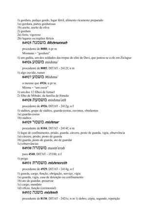 1) gordura, pedaço gordo, lugar fértil, alimento ricamente preparado
1a) gordura, partes gordurosas
1b) azeite, azeite de oliva
2) gordura
2a) forte, vigoroso
2b) lugares ou regiões férteis
04925 ‫משמנה‬ Mishmannah
procedente de 8080; n pr m
Mismana = “gordura”
1) um gadita, um dos soldados das tropas de elite de Davi, que juntou-se a ele em Ziclague
04926 ‫משמ‬‫ע‬ mishma ̀
procedente de 8085; DITAT - 2412f; n m
1) algo ouvido, rumor
04927 ‫משמע‬ Mishma ̀
o mesmo que 4926; n pr m
Misma = “um ouvir”
1) um dos 12 filhos de Ismael
2) filho de Mibsão, da família de Simeão
04928 ‫משמעת‬ mishma ̀ath
procedente de 4926; DITAT - 2412g; n f
1) súditos, grupo de súditos, guarda-costas, ouvintes, obedientes
1a) guarda-costas
1b) súditos
04929 ‫משמר‬ mishmar
procedente de 8104; DITAT - 2414f; n m
1) lugar de confinamento, prisão, guarda, cárcere, posto de guarda, vigia, observância
1a) cárcere, prisão, posto de guarda
1b) guarda, posto de guarda, ato de guardar
1c) observâncias
04930 ‫משמרה‬ masm ̂erah
para 4548; DITAT - 1518b; n f
1) prego
04931 ‫משמרת‬ mishmereth
procedente de 4929; DITAT - 2414g; n f
1) guarda, cargo, função, obrigação, serviço, vigia
1a) guarda, vigia, casa de detenção ou confinamento
1b) ato de guardar, preservar
1c) cargo, mandato
1d) ofício, função (cerimonial)
04932 ‫משנה‬ mishneh
procedente de 8138; DITAT - 2421c; n m 1) dobro, cópia, segundo, repetição
 