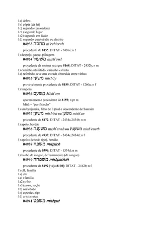 1a) dobro
1b) cópia (da lei)
1c) segundo (em ordem)
1c1) segundo lugar
1c2) segundo em idade
1d) segundo quarteiraão ou distrito
04933 ‫מחסה‬ m ̂echiccah
procedente de 8155; DITAT - 2426a; n f
1) despojo, saque, pilhagem
04934 ‫משעול‬ mish ̀owl
procedente da mesma raiz que 8168; DITAT - 2432b; n m
1) caminho afunilado, caminho estreito
1a) referindo-se a uma estrada obstruída entre vinhas
04935 ‫משעי‬ mish ̀iy
provavelmente procedente de 8159; DITAT - 1260a; n f
1) limpeza
04936 ‫משעם‬ Mish ̀am
aparentemente procedente de 8159; n pr m
Misã = “purificação”
1) um benjamita, filho de Elpaal e descendente de Saaraim
04937 ‫משען‬ mish ̀en ou ‫משׂען‬ mish ̀an
procedente de 8172; DITAT - 2434a,2434b; n m
1) apoio, bordão
04938 ‫משענה‬ mish ̀enah ou ‫משׂענת‬ mish ̀eneth
procedente de 4937; DITAT - 2434c,2434d; n f
1) apoio (de todo tipo), bordão
04939 ‫משפח‬ mispach
procedente de 5596; DITAT - 1534d; n m
1) banho de sangue, derramamento (de sangue)
04940 ‫משפחה‬ mishpachah
procedente de 8192 [veja 8198]; DITAT - 2442b; n f
1) clã, família
1a) clã
1a1) família
1a2) tribo
1a3) povo, nação
1b) sociedade
1c) espécies, tipo
1d) aristocratas
04941 ‫משפט‬ mishpat
 