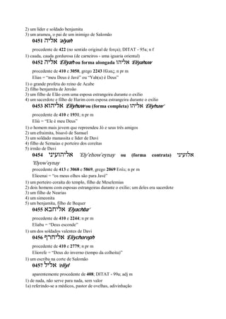 2) um líder e soldado benjamita
3) um arameu, o pai de um inimigo de Salomão
0451 ‫אליה‬ ’alyah
procedente de 422 (no sentido original de força); DITAT - 95a; n f
1) cauda, cauda gordurosa (de carneiros - uma iguaria oriental)
0452 ‫אליה‬ ’Eliyah ou forma alongada ‫אליהו‬ ’Eliyahuw
procedente de 410 e 3050, grego 2243 Ηλιας; n pr m
Elias = “meu Deus é Javé” ou “Yah(u) é Deus”
1) o grande profeta do reino de Acabe
2) filho benjamita de Jeroão
3) um filho de Elão com uma esposa estrangeira durante o exílio
4) um sacerdote e filho de Harim com esposa estrangeira durante o exílio
0453 ‫אליהוא‬ ’Eliyhuw ou (forma completa) ‫אליהו‬ ’Eliyhuw’
procedente de 410 e 1931; n pr m
Eliú = “Ele é meu Deus”
1) o homem mais jovem que repreendeu Jó e seus três amigos
2) um efraimita, bisavô de Samuel
3) um soldado manassita e líder de Davi
4) filho de Semaías e porteiro dos coreítas
5) irmão de Davi
0454 ‫אליהועיני‬ ’Ely ̂ehow ̀eynay ou (forma contrata) ‫אלועיני‬
’Elyow ̀eynay
procedente de 413 e 3068 e 5869, grego 2069 Εσλι; n pr m
Elioenai = “os meus olhos são para Javé”
1) um porteiro coraíta do templo, filho de Meselemias
2) dois homens com esposas estrangeiras durante o exílio; um deles era sacerdote
3) um filho de Nearias
4) um simeonita
5) um benjamita, filho de Bequer
0455 ‫אליחבא‬ ’Elyachba’
procedente de 410 e 2244; n pr m
Eliaba = “Deus esconde”
1) um dos soldados valentes de Davi
0456 ‫אליחרף‬ ’Eliychoreph
procedente de 410 e 2779; n pr m
Eliorefe = “Deus do inverno (tempo da colheita)”
1) um escriba na corte de Salomão
0457 ‫אליל‬ ’eliyl
aparentemente procedente de 408; DITAT - 99a; adj m
1) de nada, não serve para nada, sem valor
1a) referindo-se a médicos, pastor de ovelhas, adivinhação
 
