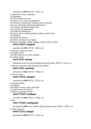 procedente de 8199; DITAT - 2443c; n m
1) julgamento, justiça, ordenação
1a) julgamento
1a1) ato de decidir um caso
1a2) lugar, corte, assento do julgamento
1a3) processo, procedimento, litigação (diante de juízes)
1a4) caso, causa (apresentada para julgamento)
1a5) sentença, decisão (do julgamento)
1a6) execução (do julgamento)
1a7) tempo (do julgamento)
1b) justiça, direito, retidão (atributos de Deus ou do homem)
1c) ordenança
1d) decisão (no direito)
1e) direito, privilégio, dever (legal)
1f) próprio, adequado, medida, aptidão, costume, maneira, plano
04942 ‫משפט‬ mishpath
procedente de 8192; DITAT - 2441c; n m
1) fogueiras, montes de cinzas
1a) sentido incerto
2) (CLBL) apriscos de ovelhas, alforges
2a) sentido incerto
04943 ‫משק‬ mesheq
procedente de uma raiz não utilizada significando manter; DITAT - 1261a; n m
1) aquisição, possessão, filho da possessão, herdeiro
04944 ‫משק‬ mashshaq
procedente de 8264; DITAT - 2460a; n m
1) corrida, ataque
04945 ‫משקה‬ mashqeh
procedente de 8248; DITAT - 2452c; n m
1) irrigação, bebida
1a) irrigação
1b) bebida, utensílios usados para beber
1c) copeiro (ofício de copeiro)
2) copeiro, carregador de copo
04946 ‫משקול‬ mishqowl
procedente de 8254; DITAT - 2454b; n m
1) peso
04947 ‫משקוף‬ mashqowph
procedente de 8259 no seu sentido original de pender sobre; DITAT - 2458c; n m
1) verga (da porta)
04948 ‫משקל‬ mishqal
procedente de 8254; DITAT - 2454c; n m
 
