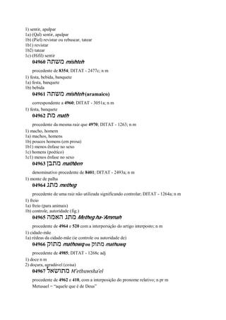 1) sentir, apalpar
1a) (Qal) sentir, apalpar
1b) (Piel) revistar ou rebuscar, tatear
1b1) revistar
1b2) tatear
1c) (Hifil) sentir
04960 ‫משתה‬ mishteh
procedente de 8354; DITAT - 2477c; n m
1) festa, bebida, banquete
1a) festa, banquete
1b) bebida
04961 ‫משתה‬ mishteh (aramaico)
correspondente a 4960; DITAT - 3051a; n m
1) festa, banquete
04962 ‫מת‬ math
procedente da mesma raiz que 4970; DITAT - 1263; n m
1) macho, homem
1a) machos, homens
1b) poucos homens (em prosa)
1b1) menos ênfase no sexo
1c) homens (poético)
1c1) menos ênfase no sexo
04963 ‫מתבן‬ mathben
denominativo procedente de 8401; DITAT - 2493a; n m
1) monte de palha
04964 ‫מתג‬ metheg
procedente de uma raiz não utilizada significando controlar; DITAT - 1264a; n m
1) freio
1a) freio (para animais)
1b) controle, autoridade (fig.)
04965 ‫האמה‬ ‫מתג‬ Metheg ha-’Ammah
procedente de 4964 e 520 com a interporsição do artigo interposto; n m
1) cidade-mãe
1a) rédeas da cidade-mãe (ie controle ou autoridade de)
04966 ‫מתוק‬ mathowq ou ‫מתוק‬ mathuwq
procedente de 4985; DITAT - 1268c adj
1) doce n m
2) doçura, agradável (coisa)
04967 ‫מתושאל‬ M ̂ethuwsha’el
procedente de 4962 e 410, com a interposição do pronome relativo; n pr m
Metusael = “aquele que é de Deus”
 