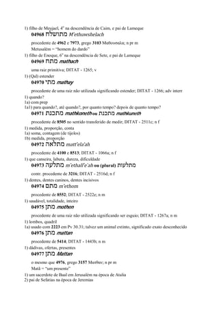 1) filho de Meujael, 4o
na descendência de Caim, e pai de Lameque
04968 ‫מתושלח‬ M ̂ethuwshelach
procedente de 4962 e 7973, grego 3103 Μαθουσαλα; n pr m
Metusalém = “homem do dardo”
1) filho de Enoque, 6o
na descendência de Sete, e pai de Lameque
04969 ‫מתח‬ mathach
uma raiz primitiva; DITAT - 1265; v
1) (Qal) estender
04970 ‫מתי‬ mathay
procedente de uma raiz não utilizada significando estender; DITAT - 1266; adv interr
1) quando?
1a) com prep
1a1) para quando?, até quando?, por quanto tempo? depois de quanto tempo?
04971 ‫מתכנת‬ mathkoneth ou ‫מתכנת‬ mathkuneth
procedente de 8505 no sentido transferido de medir; DITAT - 2511c; n f
1) medida, proporção, conta
1a) soma, contagem (de tijolos)
1b) medida, proporção
04972 ‫מתלאה‬ matt ̂ela’ah
procedente de 4100 e 8513; DITAT - 1066a; n f
1) que canseira, labuta, dureza, dificuldade
04973 ‫מתלעה‬ m ̂ethall ̂e ̀ah ou (plural) ‫מתלעות‬
contr. procedente de 3216; DITAT - 2516d; n f
1) dentes, dentes caninos, dentes incisivos
04974 ‫מתם‬ m ̂ethom
procedente de 8552; DITAT - 2522e; n m
1) saudável, totalidade, inteiro
04975 ‫מתן‬ mothen
procedente de uma raiz não utilizada significando ser esguio; DITAT - 1267a; n m
1) lombos, quadril
1a) usado com 2223 em Pv 30.31; talvez um animal extinto, significado exato desconhecido
04976 ‫מתן‬ mattan
procedente de 5414; DITAT - 1443b; n m
1) dádivas, ofertas, presentes
04977 ‫מתן‬ Mattan
o mesmo que 4976, grego 3157 Ματθαν; n pr m
Matã = “um presente”
1) um sacerdote de Baal em Jerusalém na época de Atalia
2) pai de Sefatias na época de Jeremias
 