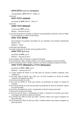 04978 ‫מתנא‬ matt ̂ena’ (aramaico)
correspondente a 4979; DITAT - 2880a; n f
1) presente
04979 ‫מתנה‬ mattanah
procedente de 4976; DITAT - 1443c; n f
1) presente
04980 ‫מתנה‬ Mattanah
o mesmo que 4979; n pr loc
Matana = “presente de Javé”
1) um local de parada dos israelitas ao final da sua peregrinação localizado a leste do Jordão
e provavelmente ao sudeste do mar Morto
04981 ‫מתני‬ Mithniy
provavelmente um gentílico procedente de um substantivo não utilizado significando
magreza; adj
Mitenita = “atleta”
1) derivação desconhecida
1a) usado na descrição de Josafá, um dos guardas de Davi
04982 ‫מתני‬ Matt ̂enay
procedente de 4976; n pr m
Matenai = “presente de Javé”
1) um sacerdote, filho de Joiaribe, na época de Joiaquim
2) um israelita que tinha e mandou embora a sua esposa estrangeira na época de Esdras
3) outro israelita que tinha e mandou embora a sua esposa estrangeira na época de Esdras
04983 ‫מתניה‬ Mattanyah ou ‫מתנ‬‫יהו‬ Mattanyahuw
procedente de 4976 e 3050; n pr m
Matanias = “presente de Javé”
1) o nome original do último rei de Judá antes do cativeiro; também conhecido como
‘Zedequias’
2) um levita, filho de Hemã, cujo ofício era o de tocar trombetas no serviço do templo
conforme foi designado por Davi
3) um levita da família de Asafe
4) um levita da família de Asafe que auxiliou na purificação do templo no reinado de
Ezequias
5) um levita da família de Asafe que participou na dedicação do muro de Jerusalém; regente
do coral do templo
6) um levita, descendente de Asafe, e antepassado de Jaaziel na época de Josafá
7) outro levita na época de Neemias
8) um levita, pai de Zacur, e antepassado de Hanã, o assistente do tesoureiro que estava
encarregado das ofertas na época de Neemias
9) um homem dos filhos de Elão que tinha e mandou embora uma esposa estrangeira na
época de Esdras
10) um homem dos filhos de Zatu que tinha e mandou embora uma esposa estrangeira na
época de Esdras
 