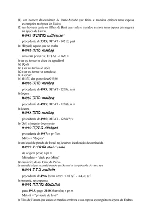 11) um homem descendente de Paate-Moabe que tinha e mandou embora uma esposa
estrangeira na época de Esdras
12) um homem dente os filhos de Bani que tinha e mandou embora uma esposa estrangeira
na época de Esdras
04984 ‫מתנשא‬ mithnasse’
procedente de 5375; DITAT - 1421?; part
1) (Hitpael) aquele que se exalta
04985 ‫מתק‬ mathaq
uma raiz primitiva; DITAT - 1268; v
1) ser ou tornar-se doce ou agradável
1a) (Qal)
1a1) ser ou tornar-se doce
1a2) ser ou tornar-se agradável
1a3) sorver
1b) (Hifil) dar gosto doce04986
04986 ‫מתק‬ metheq
procedente de 4985; DITAT - 1268a; n m
1) doçura
04987 ‫מתק‬ motheq
procedente de 4985; DITAT - 1268b; n m
1) doçura
04988 ‫מתק‬ mathaq
procedente de 4985; DITAT - 1268c?; v
1) (Qal) alimentar docemente
04989 ‫מתקה‬ Mithqah
procedente de 4987; n pr f loc
Mitca = “doçura”
1) um local de parada de Israel no deserto; localização desconhecida
04990 ‫מתרדת‬ Mithr ̂edath
de origem persa; n pr m
Mitredate = “dado por Mitra”
1) tesoureiro do rei Ciro, da Pérsia
2) um oficial persa posicionado em Samaria na época de Artaxerxes
04991 ‫מתת‬ mattath
procedente de 4976 forma abrev.; DITAT - 1443d; n f
1) presente, recompensa
04992 ‫מתתה‬ Mattattah
para 4993, grego 3160 Ματταθα; n pr m
Matatá = “presente de Javé”
1) filho de Hasum que casou e mandou embora a sua esposa estrangeira na época de Esdras
 