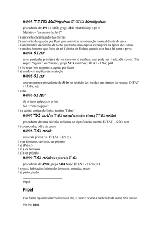 04993 ‫מתתיה‬ Mattithyah ou ‫מתתיהו‬ Mattithyahuw
procedente de 4991 e 3050, grego 3161 Ματταθιας; n pr m
Matitias = “presente de Javé”
1) um levita encarregado das ofertas
2) um levita designado por Davi para ministrar no adoração musical diante da arca
3) um membro da família de Nebo que tinha uma esposa estrangeira na época de Esdras
4) um dos homens que ficou de pé à direita de Esdras quando este leu a lei para o povo
04994 ‫נא‬ na’
uma partícula primitiva de incitamento e súplica, que pode ser traduzida como: “Eu
rogo”, “agora”, ou “então”, grego 5614 ωσαννα; DITAT - 1269; part
1) Eu rogo (nós rogamos), agora, por favor
1a) usado em súplica ou exortação
04995 ‫נא‬ na’
aparentemente procedente de 5106 no sentido de rispidez em virtude da recusa; DITAT
- 1358a; adj
1) cru
04996 ‫נא‬ No’
de origem egípcia; n pr loc
Nô = “interrupção”
1) a capital antiga do Egito; tamém ’Tebas’
04997 ‫נאד‬ no’d ou ‫נאוד‬ no’wd também (fem.) ‫נאדה‬ no’dah
procedente de uma raiz não utilizada de significação incerta; DITAT - 1270; n m
1) couro, odre, odre de couro
04998 ‫נאה‬ na’ah
uma raiz primitiva; DITAT - 1271; v
1) ser formoso, ser belo, ser próprio
1a) (Pilpel)
1a1) ser formoso
1a2) ser próprio
04999 ‫נאה‬ na’ah ou (plural) ‫נאות‬
procedente de 4998, grego 3484 Ναιν; DITAT - 1322a; n f
1) pasto, habitação, habitação de pastor, morada, prado
1a) pasto, prado
Pilpel
Pilpel
Essa forma equivale à forma intensiva Piel, e ocorre devido à duplicação da sílaba final da raiz.
Ver Piel 8840
 