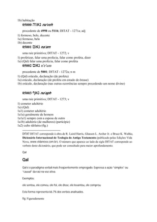 1b) habitação
05000 ‫נאוה‬ na’veh
procedente de 4998 ou 5116; DITAT - 1271a; adj
1) formoso, belo, decente
1a) formoso, belo
1b) decente
05001 ‫נאם‬ na’am
uma raiz primitiva; DITAT - 1272; v
1) profetizar, falar uma profecia, falar como profeta, dizer
1a) (Qal) falar uma profecia, falar como profeta
05002 ‫נאם‬ n ̂e’um
procedente de 5001; DITAT - 1272a; n m
1) (Qal) oráculo, declaração (de profeta)
1a) oráculo, declaração (de profeta em estado de êxtase)
1b) oráculo, declaração (nas outras ocorrências sempre precedendo um nome divino)
05003 ‫נאף‬ na’aph
uma raiz primitiva; DITAT - 1273; v
1) cometer adultério
1a) (Qal)
1a1) cometer adultério
1a1a) geralmente de homem
1a1a1) sempre com a esposa de outro
1a1b) adultério (de mulheres) (particípio)
1a2) culto idólatra (fig.)
DITAT DITAT corresponde à obra de R. Laird Harris, Gleason L. Archer Jr. e Bruce K. Waltke,
Dicionário Internacional de Teologia do Antigo Testamento (publicado pelas Edições Vida
Nova, www.vidanova.com.br). O número que aparece ao lado da sigla DITAT corresponde ao
verbete deste dicionário, que pode ser consultado para maior aprofundamento.
Qal
Qal
Qal é o paradigma verbal mais freqüentemente empregado. Expressa a ação “simples” ou
“causal” da raiz na voz ativa.
Exemplos:
ele sentou, ele comeu, ele foi, ele disse, ele levantou, ele comprou
Esta forma representa 66.7% dos verbos analisados.
fig. Figuradamente
 