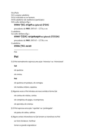 1b) (Piel)
1b1) cometer adultério
1b1a) referindo-se ao homem
1b1b) adultério (de mulheres) (particípio)
1b2) culto idólatra (fig.)
05004 ‫נאף‬ ni’uph ou (plural) ‫נאפים‬
procedente de 5003; DITAT - 1273a; n m
1) adultério
1a) culto idólatra (fig.)
05005 ‫נאפוף‬ na’aphuwph ou (plural) ‫נאפופים‬
procedente de 5003; DITAT - 1273b; n m
1) adultério
05006 ‫נאץ‬ na’ats
Piel
Piel
1) O Piel normalmente expressa uma ação “intensiva” ou “intencional”.
Qal
ele quebrou
ele enviou
Piel
ele quebrou em pedaços, ele esmagou
ele mandou embora, expulsou
2) Algumas vezes o Piel introduz um novo sentido à forma Qal.
ele contou ele relatou, contou
ele completou ele pagou, recompensou
ele aprendeu ele ensinou
3) O Piel expressa uma ação “repetida” ou “prolongada”.
ele pulou ele saltou, saltitou
4) Alguns verbos intransitivos no Qal tornam-se transitivos no Piel.
ser forte fortalecer, fortificar
tornar-se grande engrandecer
 