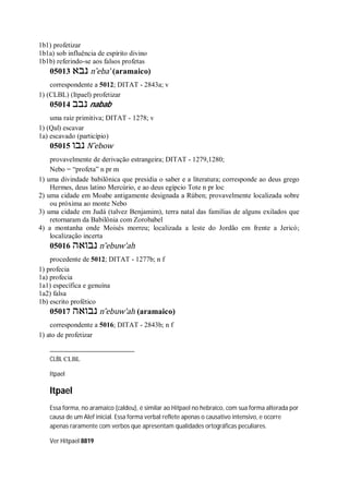 1b1) profetizar
1b1a) sob influência de espírito divino
1b1b) referindo-se aos falsos profetas
05013 ‫נבא‬ n ̂eba’ (aramaico)
correspondente a 5012; DITAT - 2843a; v
1) (CLBL) (Itpael) profetizar
05014 ‫נבב‬ nabab
uma raiz primitiva; DITAT - 1278; v
1) (Qal) escavar
1a) escavado (particípio)
05015 ‫נבו‬ N ̂ebow
provavelmente de derivação estrangeira; DITAT - 1279,1280;
Nebo = “profeta” n pr m
1) uma divindade babilônica que presidia o saber e a literatura; corresponde ao deus grego
Hermes, deus latino Mercúrio, e ao deus egípcio Tote n pr loc
2) uma cidade em Moabe antigamente designada a Rúben; provavelmente localizada sobre
ou próxima ao monte Nebo
3) uma cidade em Judá (talvez Benjamim), terra natal das famílias de alguns exilados que
retornaram da Babilônia com Zorobabel
4) a montanha onde Moisés morreu; localizada a leste do Jordão em frente a Jericó;
localização incerta
05016 ‫נבואה‬ n ̂ebuw’ah
procedente de 5012; DITAT - 1277b; n f
1) profecia
1a) profecia
1a1) específica e genuína
1a2) falsa
1b) escrito profético
05017 ‫נבואה‬ n ̂ebuw’ah (aramaico)
correspondente a 5016; DITAT - 2843b; n f
1) ato de profetizar
CLBL CLBL
Itpael
Itpael
Essa forma, no aramaico (caldeu), é similar ao Hitpael no hebraico, com sua forma alterada por
causa de um Alef inicial. Essa forma verbal reflete apenas o causativo intensivo, e ocorre
apenas raramente com verbos que apresentam qualidades ortográficas peculiares.
Ver Hitpael 8819
 