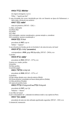 05026 ‫נבחז‬ Nibchaz
de origem estrangeira; n pr m
Nibaz = “aquele que late”
1) uma divindade dos aveus introduzida por eles em Samaria na época de Salmaneser; o
ídolo tinha a forma de um cachorro
05027 ‫נבט‬ nabat
uma raiz primitiva; DITAT - 1282; v
1) olhar, contemplar
1a) (Piel) olhar
1b) (Hifil)
1b1) olhar
1b2) contemplar, mostrar consideração a, prestar atenção a, considerar
1b3) considerar, mostrar consideração a
05028 ‫נבט‬ N ̂ebat
procedente de 5027; n pr m
Nebate = “aspecto”
1) um efraimita de Zereda, pai do rei Jeroboão I, do reino do norte, de Israel
05029 ‫נביא‬ n ̂ebiy’ (aramaico)
correspondente a 5030, grego 921 βαρναβας; DITAT - 2843a; n m
1) profeta
05030 ‫נביא‬ nabiy’
procedente de 5012; DITAT - 1277a; n m
1) porta-voz, orador, profeta
1a) profeta
1b) falso profeta
1c) profeta pagão
05031 ‫נביאה‬ n ̂ebiy’ah
procedente de 5030; DITAT - 1277c; n f
1) profetiza
1a) tipo antigo dotada com o dom da música (Miriã)
1b) forma posterior consultada em busca duma palavra (Hulda)
1c) falsa profetiza (Noadia)
1d) esposa do profeta Isaías
05032 ‫נביות‬ N ̂ebayowth ou ‫נבית‬ N ̂ebayoth
procedente de 5107; n pr f pl
Nebaiote = “alturas”
1) um filho de Ismael
2) povo descendente de 1, chamado de nebateus tendo a sua capital em Petra
05033 ‫נבך‬ nebek
procedente de uma raiz não utilizada significando esguichar; DITAT - 1283; n m
1) manancial, mananciais
 