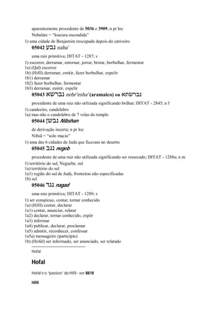 aparentemente procedente de 5036 e 3909; n pr loc
Nebalate = “loucura escondida”
1) uma cidade de Benjamim reocupada depois do cativeiro
05042 ‫נבע‬ naba ̀
uma raiz primitiva; DITAT - 1287; v
1) escorrer, derramar, entornar, jorrar, brotar, borbulhar, fermentar
1a) (Qal) escorrer
1b) (Hifil) derramar, emitir, fazer borbulhar, expelir
1b1) derramar
1b2) fazer borbulhar, fermentar
1b3) derramar, emitir, expelir
05043 ‫נברשא‬ nebr ̂esha’ (aramaico) ou ‫נברשׂתא‬
procedente de uma raiz não utilizada significando brilhar; DITAT - 2845; n f
1) candeeiro, candelabro
1a) mas não o candelabro de 7 velas do templo
05044 ‫נבשן‬ Nibshan
de derivação incerta; n pr loc
Nibsã = “solo macio”
1) uma das 6 cidades de Judá que ficavam no deserto
05045 ‫נגב‬ negeb
procedente de uma raiz não utilizada significando ser ressecado; DITAT - 1288a; n m
1) território do sul, Neguebe, sul
1a) território do sul
1a1) região do sul de Judá, fronteiras não especificadas
1b) sul
05046 ‫נגד‬ nagad
uma raiz primitiva; DITAT - 1289; v
1) ser conspícuo, contar, tornar conhecido
1a) (Hifil) contar, declarar
1a1) contar, anunciar, relatar
1a2) declarar, tornar conhecido, expôr
1a3) informar
1a4) publicar, declarar, proclamar
1a5) admitir, reconhecer, confessar
1a5a) mensageiro (particípio)
1b) (Hofal) ser informado, ser anunciado, ser relatado
Hofal
Hofal
Hofal é o “passivo” do Hifil - ver 8818
Hifil
 