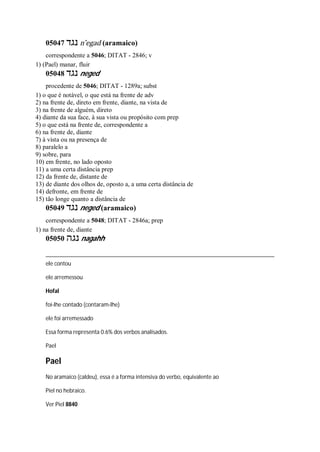 05047 ‫נגד‬ n ̂egad (aramaico)
correspondente a 5046; DITAT - 2846; v
1) (Pael) manar, fluir
05048 ‫נגד‬ neged
procedente de 5046; DITAT - 1289a; subst
1) o que é notável, o que está na frente de adv
2) na frente de, direto em frente, diante, na vista de
3) na frente de alguém, direto
4) diante da sua face, à sua vista ou propósito com prep
5) o que está na frente de, correspondente a
6) na frente de, diante
7) à vista ou na presença de
8) paralelo a
9) sobre, para
10) em frente, no lado oposto
11) a uma certa distância prep
12) da frente de, distante de
13) de diante dos olhos de, oposto a, a uma certa distância de
14) defronte, em frente de
15) tão longe quanto a distância de
05049 ‫נגד‬ neged (aramaico)
correspondente a 5048; DITAT - 2846a; prep
1) na frente de, diante
05050 ‫נגה‬ nagahh
ele contou
ele arremessou
Hofal
foi-lhe contado (contaram-lhe)
ele foi arremessado
Essa forma representa 0.6% dos verbos analisados.
Pael
Pael
No aramaico (caldeu), essa é a forma intensiva do verbo, equivalente ao
Piel no hebraico.
Ver Piel 8840
 