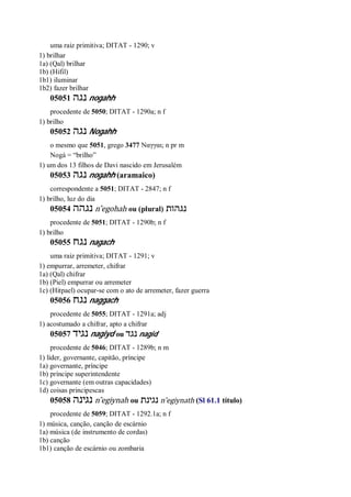 uma raiz primitiva; DITAT - 1290; v
1) brilhar
1a) (Qal) brilhar
1b) (Hifil)
1b1) iluminar
1b2) fazer brilhar
05051 ‫נגה‬ nogahh
procedente de 5050; DITAT - 1290a; n f
1) brilho
05052 ‫נגה‬ Nogahh
o mesmo que 5051, grego 3477 Ναγγαι; n pr m
Nogá = “brilho”
1) um dos 13 filhos de Davi nascido em Jerusalém
05053 ‫נגה‬ nogahh (aramaico)
correspondente a 5051; DITAT - 2847; n f
1) brilho, luz do dia
05054 ‫נגהה‬ n ̂egohah ou (plural) ‫נגהות‬
procedente de 5051; DITAT - 1290b; n f
1) brilho
05055 ‫נגח‬ nagach
uma raiz primitiva; DITAT - 1291; v
1) empurrar, arremeter, chifrar
1a) (Qal) chifrar
1b) (Piel) empurrar ou arremeter
1c) (Hitpael) ocupar-se com o ato de arremeter, fazer guerra
05056 ‫נגח‬ naggach
procedente de 5055; DITAT - 1291a; adj
1) acostumado a chifrar, apto a chifrar
05057 ‫נגיד‬ nagiyd ou ‫נגד‬ nagid
procedente de 5046; DITAT - 1289b; n m
1) líder, governante, capitão, príncipe
1a) governante, príncipe
1b) príncipe superintendente
1c) governante (em outras capacidades)
1d) coisas principescas
05058 ‫נגינה‬ n ̂egiynah ou ‫נגינת‬ n ̂egiynath (Sl 61.1 título)
procedente de 5059; DITAT - 1292.1a; n f
1) música, canção, canção de escárnio
1a) música (de instrumento de cordas)
1b) canção
1b1) canção de escárnio ou zombaria
 