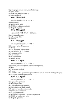 1) golpe, praga, doença, marca, mancha de praga
1a) golpe, ferida
1b) golpe (metafórico de doença)
1c) marca (de lepra)
05062 ‫נגף‬ nagaph
uma raiz primitiva; DITAT - 1294; v
1) golpear, bater
1a) (Qal) golpear, bater
1b) (Nifal) ser golpeado, ser batido
1c) (Hitpael) tropeçar
05063 ‫נגף‬ negeph
procedente de 5062; DITAT - 1294a; n m
1) golpe, pancada, praga
1a) golpe, praga (fatal)
1b) pancada
05064 ‫נגר‬ nagar
uma raiz primitiva; DITAT - 1295; v
1) derramar, verter, fluir, entornar
1a) (Nifal)
1a1) ser derramado, ser entornado
1a2) derramar-se, verter, escorrer
1a3) desaparecer (fig.)
1a4) ser esticado
1b) (Hifil) derramar
1c) (Hofal) derreter
05065 ‫נגש‬ nagas
uma raiz primitiva; DITAT - 1296; v
1) pressionar, conduzir, oprimir, cobrar, exercer pressão
1a) (Qal)
1a1) pressionar, conduzir
1a2) cobrar
1a3) condutor, feitor, governante, opressor, tirano, senhor, exator de tributo (particípio)
1b) (Nifal) ser duramente pressionado
05066 ‫נגש‬ nagash
uma raiz primitiva; DITAT - 1297; v
1) chegar perto, aproximar
1a) (Qal) chegar perto
1a1) referindo-se a seres humanos
1a1a) referindo-se a relação sexual
1a2) referindo-se a objetos inanimados
1a2a) aproximar um ao outro
1b) (Nifal) aproximar-se
1c) (Hifil) fazer aproximar, trazer para perto, trazer
1d) (Hofal) ser trazido para perto
1e) (Hitpael) aproximar
 