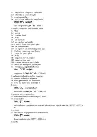 1a1) referindo-se a impureza cerimonial
1a2) referindo-se a menstruação
1b) coisa impura (fig.)
1b1) referindo-se a idolatria, imoralidade
05080 ‫נדח‬ nadach
uma raiz primitiva; DITAT - 1304; v
1) impelir, empurrar, levar embora, banir
1a) (Qal)
1a1) impelir
1a2) expulsar, banir
1b) (Nifal)
1b1) ser impelido
1b2) ser expulso, ser banido
1b2a) banido, desterrado (particípio)
1b3) ser levado embora
1b4) ser expulso, ser empurrado para o lado
1c) (Pual) ser empurrado para dentro
1c1) empurrão (particípio)
1d) (Hifil)
1d1) empurrar, mover, impelir
1d2) empurrar fora, banir
1d3) expulsar, empurrar para o lado
1e) (Hofal) ser perseguido, ser caçado
1e1) perseguido, caçado (particípio)
05081 ‫נדיב‬ nadiyb
procedente de 5068; DITAT - 1299b adj
1) inclinado, voluntário, nobre, generoso
1a) pronto a, voluntário, disposto
1b) nobre, principesco (na hierarquia)
1c) nobre (na mente e no caráter) n m
2) nobre
05082 ‫נדיבה‬ n ̂ediybah
procedente de 5081; DITAT - 1299c; n f
1) nobreza, nobre, atos nobres
1a) nobreza (referindo-se à hierarquia), honra
1b) coisas nobres
05083 ‫נדן‬ nadan
provavelmente procedente de uma raiz não utilizada significando dar; DITAT - 1305; n
m
1) presente
1a) referindo-se ao pagamento de uma meretriz
05084 ‫נדן‬ nadan
de derivação incerta; DITAT - 1306; n m
1) bainha
 