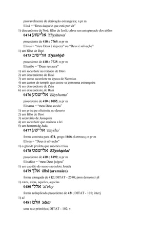 provavelmente de derivação estrangeira; n pr m
Elisá = “Deus daquele que está por vir”
1) descendente de Noé, filho de Javã; talvez um antepassado dos eólios
0474 ‫אלישוע‬ ’Eliyshuwa ̀
procedente de 410 e 7769; n pr m
Elisua = “meu Deus é riqueza” ou “Deus é salvação”
1) um filho de Davi
0475 ‫אלישיב‬ ’Elyashiyb
procedente de 410 e 7725; n pr m
Eliasibe = “Deus restaura”
1) um sacerdote no reinado de Davi
2) um descendente de Davi
3) um sumo sacerdote na época de Neemias
4) um cantor do templo que casou-se com uma estrangeira
5) um descendente de Zatu
6) um descendente de Bani
0476 ‫אלישמע‬ ’Eliyshama ̀
procedente de 410 e 8085; n pr m
Elisama = “meu Deus ouviu”
1) um príncipe efraimita no deserto
2) um filho de Davi
3) secretário de Jeoaquim
4) um sacerdote que ensinou a lei
5) um homem de Judá
0477 ‫אלישע‬ ’Eliysha ̀
forma contrata para 474, grego 1666 ελισσαιος; n pr m
Eliseu = “Deus á salvação”
1) o grande profeta que sucedeu Elias
0478 ‫אלישפט‬ ’Eliyshaphat
procedente de 410 e 8199; n pr m
Elisafate = “meu Deus julgou”
1) um capitão do sumo sacerdote Joiada
0479 ‫אלך‬ ’illek (aramaico)
forma alongada de 412; DITAT - 2580; pron demonstr pl
1) estes, estas, aqueles, aquelas
0480 ‫אללי‬ ’al ̂elay
forma reduplicada procedente de 421; DITAT - 101; interj
1) ai!
0481 ‫אלם‬ ’alam
uma raiz primitiva; DITAT - 102; v
 