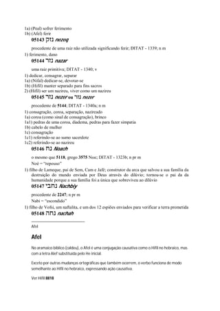 1a) (Peal) sofrer ferimento
1b) (Afel) ferir
05143 ‫נזק‬ nezeq
procedente de uma raiz não utilizada significando ferir; DITAT - 1339; n m
1) ferimento, dano
05144 ‫נזר‬ nazar
uma raiz primitiva; DITAT - 1340; v
1) dedicar, consagrar, separar
1a) (Nifal) dedicar-se, devotar-se
1b) (Hifil) manter separado para fins sacros
2) (Hifil) ser um nazireu, viver como um nazireu
05145 ‫נזר‬ nezer ou ‫נזר‬ nezer
procedente de 5144; DITAT - 1340a; n m
1) consagração, coroa, separação, nazireado
1a) coroa (como sinal de consagração), brinco
1a1) pedras de uma coroa, diadema, pedras para fazer simpatia
1b) cabelo de mulher
1c) consagração
1c1) referindo-se ao sumo sacerdote
1c2) referindo-se ao nazireu
05146 ‫נח‬ Noach
o mesmo que 5118, grego 3575 Νωε; DITAT - 1323b; n pr m
Noé = “repouso”
1) filho de Lameque, pai de Sem, Cam e Jafé; construtor da arca que salvou a sua família da
destruição do mundo enviada por Deus através do dilúvio; tornou-se o pai da da
humanidade porque a sua família foi a única que sobreviveu ao dilúvio
05147 ‫נחבי‬ Nachbiy
procedente de 2247; n pr m
Nabi = “escondido”
1) filho de Vofsi, um naftalita, e um dos 12 espiões enviados para verificar a terra prometida
05148 ‫נחה‬ nachah
Afel
Afel
No aramaico bíblico (caldeu), o Afel é uma conjugação causativa como o Hifil no hebraico, mas
com a letra Alef substituída pelo He inicial.
Exceto por outras mudanças ortográficas que também ocorrem, o verbo funciona de modo
semelhante ao Hifil no hebraico, expressando ação causativa.
Ver Hifil 8818
 