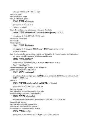 uma raiz primitiva; DITAT - 1341; v
1) liderar, guiar
1a) (Qal) liderar, trazer
1b) (Hifil) liderar, guiar
05149 ‫נחום‬ N ̂echuwm
procedente de 5162; n pr m
Neum = “conforto”
1) um dos exilados que retornou do exílio com Zorobabel
05150 ‫נחום‬ nichuwm ou ‫נחם‬ nichum ou (plural) ‫נחומים‬
procedente de 5162; DITAT - 1344b; n m
1) consolo, compaixão
1a) consolo
1b) compaixão
05151 ‫נחום‬ Nachuwm
procedente de 5162, grego 3486 Ναουμ e 2584 Καπερναουμ; n pr m
Naum = “conforto”
1) o elcosita, profeta que predisse a queda e a destruição de Nínive; escritor do livro com o
seu nome; história e situação pessoais desconhecidas
05152 ‫נחור‬ Nachowr
procedente da mesma raiz que 5170, grego 3493 Ναχωρ; n pr m
Naor = “resfolegante”
1) filho de Serugue, pai de Tera, e avô de Abraão
2) filho de Tera e irmão de Abraão
05153 ‫נחוש‬ nachuwsh
aparentemente o particípio pass. de 5172 (talvez no sentido de tilintar, i.e. sino de metal;
DITAT - 1349b; adj
1) bronze
05154 ‫נחושה‬ n ̂echuwshah ou ‫נחשׂה‬ n ̂echushah
procedente de 5153; DITAT - 1349b; n f
1) cobre, bronze
1a) cobre (feito de minério de cobre derretido
1b) bronze (feito de cobre e liga metálica)
05155 ‫נחילה‬ n ̂echiylah
provavelmente denominativo procedente de 2485; DITAT - 1342b; n f
1) significado incerto
1a) pode ser o nome de uma melodia
1b) pode ser um instrumento musical
1c) encontrado somente no título do Sl 5.1
05156 ‫נחיר‬ n ̂echiyr
procedente da mesma raiz que 5170; DITAT - 1346c; n m dual
 