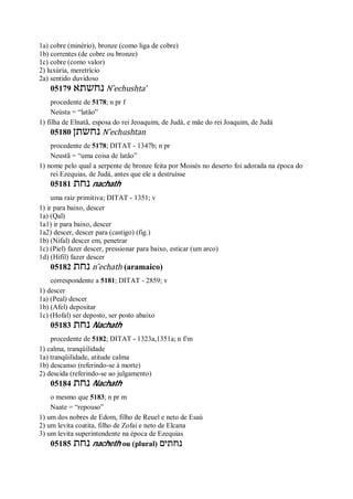 1a) cobre (minério), bronze (como liga de cobre)
1b) correntes (de cobre ou bronze)
1c) cobre (como valor)
2) luxúria, meretrício
2a) sentido duvidoso
05179 ‫נחשתא‬ N ̂echushta’
procedente de 5178; n pr f
Neústa = “latão”
1) filha de Elnatã, esposa do rei Jeoaquim, de Judá, e mãe do rei Joaquim, de Judá
05180 ‫נחשתן‬ N ̂echushtan
procedente de 5178; DITAT - 1347b; n pr
Neustã = “uma coisa de latão”
1) nome pelo qual a serpente de bronze feita por Moisés no deserto foi adorada na época do
rei Ezequias, de Judá, antes que ele a destruísse
05181 ‫נחת‬ nachath
uma raiz primitiva; DITAT - 1351; v
1) ir para baixo, descer
1a) (Qal)
1a1) ir para baixo, descer
1a2) descer, descer para (castigo) (fig.)
1b) (Nifal) descer em, penetrar
1c) (Piel) fazer descer, pressionar para baixo, esticar (um arco)
1d) (Hifil) fazer descer
05182 ‫נחת‬ n ̂echath (aramaico)
correspondente a 5181; DITAT - 2859; v
1) descer
1a) (Peal) descer
1b) (Afel) depositar
1c) (Hofal) ser deposto, ser posto abaixo
05183 ‫נחת‬ Nachath
procedente de 5182; DITAT - 1323a,1351a; n f/m
1) calma, tranqüilidade
1a) tranqüilidade, atitude calma
1b) descanso (referindo-se à morte)
2) descida (referindo-se ao julgamento)
05184 ‫נחת‬ Nachath
o mesmo que 5183; n pr m
Naate = “repouso”
1) um dos nobres de Edom, filho de Reuel e neto de Esaú
2) um levita coatita, filho de Zofai e neto de Elcana
3) um levita superintendente na época de Ezequias
05185 ‫נחת‬ nacheth ou (plural) ‫נחתים‬
 