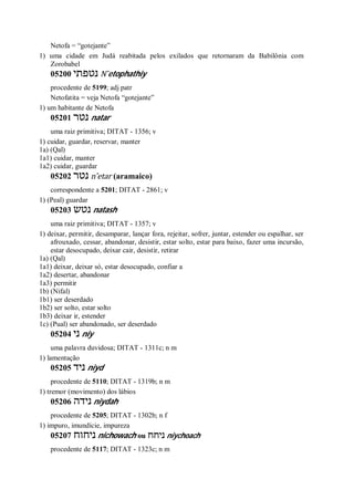 Netofa = “gotejante”
1) uma cidade em Judá reabitada pelos exilados que retornaram da Babilônia com
Zorobabel
05200 ‫נטפתי‬ N ̂etophathiy
procedente de 5199; adj patr
Netofatita = veja Netofa “gotejante”
1) um habitante de Netofa
05201 ‫נטר‬ natar
uma raiz primitiva; DITAT - 1356; v
1) cuidar, guardar, reservar, manter
1a) (Qal)
1a1) cuidar, manter
1a2) cuidar, guardar
05202 ‫נטר‬ n ̂etar (aramaico)
correspondente a 5201; DITAT - 2861; v
1) (Peal) guardar
05203 ‫נטש‬ natash
uma raiz primitiva; DITAT - 1357; v
1) deixar, permitir, desamparar, lançar fora, rejeitar, sofrer, juntar, estender ou espalhar, ser
afrouxado, cessar, abandonar, desistir, estar solto, estar para baixo, fazer uma incursão,
estar desocupado, deixar cair, desistir, retirar
1a) (Qal)
1a1) deixar, deixar só, estar desocupado, confiar a
1a2) desertar, abandonar
1a3) permitir
1b) (Nifal)
1b1) ser deserdado
1b2) ser solto, estar solto
1b3) deixar ir, estender
1c) (Pual) ser abandonado, ser deserdado
05204 ‫ני‬ niy
uma palavra duvidosa; DITAT - 1311c; n m
1) lamentação
05205 ‫ניד‬ niyd
procedente de 5110; DITAT - 1319b; n m
1) tremor (movimento) dos lábios
05206 ‫נידה‬ niydah
procedente de 5205; DITAT - 1302b; n f
1) impuro, imundície, impureza
05207 ‫ניחוח‬ nichowach ou ‫ניחח‬ niychoach
procedente de 5117; DITAT - 1323c; n m
 