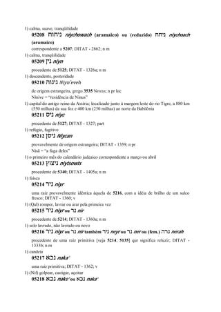 1) calma, suave, tranqüilidade
05208 ‫ניחוח‬ niychowach (aramaico) ou (reduzido) ‫ניחח‬ niychoach
(aramaico)
correspondente a 5207; DITAT - 2862; n m
1) calma, tranqüilidade
05209 ‫נין‬ niyn
procedente de 5125; DITAT - 1326a; n m
1) descendente, posteridade
05210 ‫נינוה‬ Niyn ̂eveh
de origem estrangeira, grego 3535 Νινευι; n pr loc
Nínive = “residência de Ninus”
1) capital do antigo reino da Assíria; localizado junto à margem leste do rio Tigre, a 880 km
(550 milhas) da sua foz e 400 km (250 milhas) ao norte da Babilônia
05211 ‫ניס‬ niyc
procedente de 5127; DITAT - 1327; part
1) refúgio, fugitivo
05212 ‫ניסן‬ Niycan
provavelmente de origem estrangeira; DITAT - 1359; n pr
Nisã = “a fuga deles”
1) o primeiro mês do calendário judeaico correspondente a março ou abril
05213 ‫ניצוץ‬ niytsowts
procedente de 5340; DITAT - 1405a; n m
1) faísca
05214 ‫ניר‬ niyr
uma raiz provavelmente idêntica àquela de 5216, com a idéia de brilho de um sulco
fresco; DITAT - 1360; v
1) (Qal) romper, lavrar ou arar pela primeira vez
05215 ‫ניר‬ niyr ou ‫נר‬ nir
procedente de 5214; DITAT - 1360a; n m
1) solo lavrado, não lavrado ou novo
05216 ‫ניר‬ niyr ou ‫נר‬ nir também ‫ניר‬ neyr ou ‫נר‬ ner ou (fem.) ‫נרה‬ nerah
procedente de uma raiz primitiva [veja 5214; 5135] qur significa reluzir; DITAT -
1333b; n m
1) candeia
05217 ‫נכא‬ naka’
uma raiz primitiva; DITAT - 1362; v
1) (Nif) golpear, castigar, açoitar
05218 ‫נכא‬ nake’ ou ‫נכא‬ naka’
 