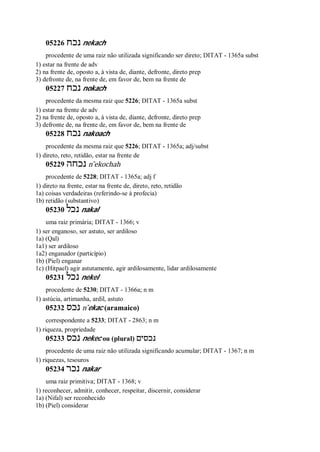 05226 ‫נכח‬ nekach
procedente de uma raiz não utilizada significando ser direto; DITAT - 1365a subst
1) estar na frente de adv
2) na frente de, oposto a, à vista de, diante, defronte, direto prep
3) defronte de, na frente de, em favor de, bem na frente de
05227 ‫נכח‬ nokach
procedente da mesma raiz que 5226; DITAT - 1365a subst
1) estar na frente de adv
2) na frente de, oposto a, à vista de, diante, defronte, direto prep
3) defronte de, na frente de, em favor de, bem na frente de
05228 ‫נכח‬ nakoach
procedente da mesma raiz que 5226; DITAT - 1365a; adj/subst
1) direto, reto, retidão, estar na frente de
05229 ‫נכחה‬ n ̂ekochah
procedente de 5228; DITAT - 1365a; adj f
1) direto na frente, estar na frente de, direto, reto, retidão
1a) coisas verdadeiras (referindo-se à profecia)
1b) retidão (substantivo)
05230 ‫נכל‬ nakal
uma raiz primária; DITAT - 1366; v
1) ser enganoso, ser astuto, ser ardiloso
1a) (Qal)
1a1) ser ardiloso
1a2) enganador (particípio)
1b) (Piel) enganar
1c) (Hitpael) agir astutamente, agir ardilosamente, lidar ardilosamente
05231 ‫נכל‬ nekel
procedente de 5230; DITAT - 1366a; n m
1) astúcia, artimanha, ardil, astuto
05232 ‫נכס‬ n ̂ekac (aramaico)
correspondente a 5233; DITAT - 2863; n m
1) riqueza, propriedade
05233 ‫נכס‬ nekec ou (plural) ‫נכסים‬
procedente de uma raiz não utilizada significando acumular; DITAT - 1367; n m
1) riquezas, tesouros
05234 ‫נכר‬ nakar
uma raiz primitiva; DITAT - 1368; v
1) reconhecer, admitir, conhecer, respeitar, discernir, considerar
1a) (Nifal) ser reconhecido
1b) (Piel) considerar
 