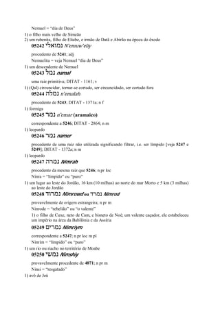 Nemuel = “dia de Deus”
1) o filho mais velho de Simeão
2) um rubenita, filho de Eliabe, e irmão de Datã e Abirão na época do êxodo
05242 ‫נמואלי‬ N ̂emuw’eliy
procedente de 5241; adj
Nemuelita = veja Nemuel “dia de Deus”
1) um descendente de Nemuel
05243 ‫נמל‬ namal
uma raiz primitiva; DITAT - 1161; v
1) (Qal) circuncidar, tornar-se cortado, ser circuncidado, ser cortado fora
05244 ‫נמלה‬ n ̂emalah
procedente de 5243; DITAT - 1371a; n f
1) formiga
05245 ‫נמר‬ n ̂emar (aramaico)
correspondente a 5246; DITAT - 2864; n m
1) leopardo
05246 ‫נמר‬ namer
procedente de uma raiz não utilizada significando filtrar, i.e. ser límpido [veja 5247 e
5249]; DITAT - 1372a; n m
1) leopardo
05247 ‫נמרה‬ Nimrah
procedente da mesma raiz que 5246; n pr loc
Ninra = “límpido” ou “puro”
1) um lugar ao leste do Jordão, 16 km (10 milhas) ao norte do mar Morto e 5 km (3 milhas)
ao leste do Jordão
05248 ‫נמרוד‬ Nimrowd ou ‫נמרד‬ Nimrod
provavelmente de origem estrangeira; n pr m
Ninrode = “rebelião” ou “o valente”
1) o filho de Cuxe, neto de Cam, e bisneto de Noé; um valente caçador, ele estabeleceu
um império na área da Babilônia e da Assíria
05249 ‫נמרים‬ Nimriym
correspondente a 5247; n pr loc m pl
Ninrim = “límpido” ou “puro”
1) um rio ou riacho no território de Moabe
05250 ‫נמשי‬ Nimshiy
provavelmente procedente de 4871; n pr m
Ninsi = “resgatado”
1) avô de Jeú
 