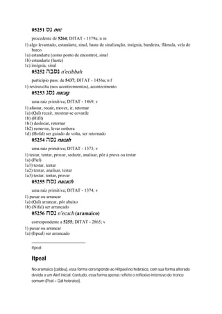 05251 ‫נס‬ nec
procedente de 5264; DITAT - 1379a; n m
1) algo levantado, estandarte, sinal, haste de sinalização, insígnia, bandeira, flâmula, vela de
barco
1a) estandarte (como ponto de encontro), sinal
1b) estandarte (haste)
1c) insígnia, sinal
05252 ‫נסבה‬ n ̂ecibbah
particípio pass. de 5437; DITAT - 1456a; n f
1) reviravolta (nos acontecimentos), acontecimento
05253 ‫נסג‬ nacag
uma raiz primitiva; DITAT - 1469; v
1) afastar, recair, mover, ir, retornar
1a) (Qal) recair, mostrar-se covarde
1b) (Hifil)
1b1) deslocar, retornar
1b2) remover, levar embora
1d) (Hofal) ser guiado de volta, ser retornado
05254 ‫נסה‬ nacah
uma raiz primitiva; DITAT - 1373; v
1) testar, tentar, provar, seduzir, analisar, pôr à prova ou testar
1a) (Piel)
1a1) testar, tentar
1a2) tentar, analisar, testar
1a3) testar, tentar, provar
05255 ‫נסח‬ nacach
uma raiz primitiva; DITAT - 1374; v
1) puxar ou arrancar
1a) (Qal) arrancar, pôr abaixo
1b) (Nifal) ser arrancado
05256 ‫נסח‬ n ̂ecach (aramaico)
correspondente a 5255; DITAT - 2865; v
1) puxar ou arrancar
1a) (Itpeal) ser arrancado
Itpeal
Itpeal
No aramaico (caldeu), essa forma corersponde ao Hitpael no hebraico, com sua forma alterada
devido a um Alef inicial. Contudo, essa forma apenas reflete o reflexivo intensivo do tronco
comum (Peal = Qal hebraico).
 