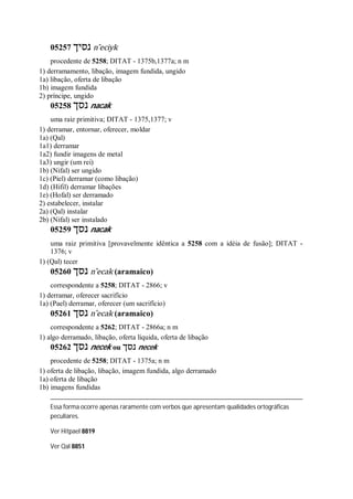 05257 ‫נסיך‬ n ̂eciyk
procedente de 5258; DITAT - 1375b,1377a; n m
1) derramamento, libação, imagem fundida, ungido
1a) libação, oferta de libação
1b) imagem fundida
2) príncipe, ungido
05258 ‫נסך‬ nacak
uma raiz primitiva; DITAT - 1375,1377; v
1) derramar, entornar, oferecer, moldar
1a) (Qal)
1a1) derramar
1a2) fundir imagens de metal
1a3) ungir (um rei)
1b) (Nifal) ser ungido
1c) (Piel) derramar (como libação)
1d) (Hifil) derramar libações
1e) (Hofal) ser derramado
2) estabelecer, instalar
2a) (Qal) instalar
2b) (Nifal) ser instalado
05259 ‫נסך‬ nacak
uma raiz primitiva [provavelmente idêntica a 5258 com a idéia de fusão]; DITAT -
1376; v
1) (Qal) tecer
05260 ‫נסך‬ n ̂ecak (aramaico)
correspondente a 5258; DITAT - 2866; v
1) derramar, oferecer sacrifício
1a) (Pael) derramar, oferecer (um sacrifício)
05261 ‫נסך‬ n ̂ecak (aramaico)
correspondente a 5262; DITAT - 2866a; n m
1) algo derramado, libação, oferta líquida, oferta de libação
05262 ‫נסך‬ necek ou ‫נסך‬ necek
procedente de 5258; DITAT - 1375a; n m
1) oferta de libação, libação, imagem fundida, algo derramado
1a) oferta de libação
1b) imagens fundidas
Essa forma ocorre apenas raramente com verbos que apresentam qualidades ortográficas
peculiares.
Ver Hitpael 8819
Ver Qal 8851
 