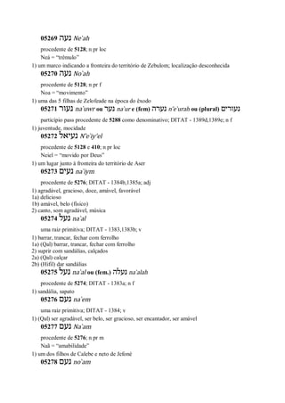 05269 ‫נעה‬ Ne ̀ah
procedente de 5128; n pr loc
Neá = “trêmulo”
1) um marco indicando a fronteira do território de Zebulom; localização desconhecida
05270 ‫נעה‬ No ̀ah
procedente de 5128; n pr f
Noa = “movimento”
1) uma das 5 filhas de Zelofeade na época do êxodo
05271 ‫נעור‬ na ̀uwr ou ‫נער‬ na ̀ur e (fem) ‫נערה‬ n ̂e ̀urah ou (plural) ‫נעורים‬
particípio pass procedente de 5288 como denominativo; DITAT - 1389d,1389e; n f
1) juventude, mocidade
05272 ‫נעיאל‬ N ̂e ̀iy’el
procedente de 5128 e 410; n pr loc
Neiel = “movido por Deus”
1) um lugar junto à fronteira do território de Aser
05273 ‫נעים‬ na ̀iym
procedente de 5276; DITAT - 1384b,1385a; adj
1) agradável, gracioso, doce, amável, favorável
1a) delicioso
1b) amável, belo (físico)
2) canto, som agradável, música
05274 ‫נעל‬ na ̀al
uma raiz primitiva; DITAT - 1383,1383b; v
1) barrar, trancar, fechar com ferrolho
1a) (Qal) barrar, trancar, fechar com ferrolho
2) suprir com sandálias, calçados
2a) (Qal) calçar
2b) (Hifil) dar sandálias
05275 ‫נעל‬ na ̀al ou (fem.) ‫נעלה‬ na ̀alah
procedente de 5274; DITAT - 1383a; n f
1) sandália, sapato
05276 ‫נעם‬ na ̀em
uma raiz primitiva; DITAT - 1384; v
1) (Qal) ser agradável, ser belo, ser gracioso, ser encantador, ser amável
05277 ‫נעם‬ Na ̀am
procedente de 5276; n pr m
Naã = “amabilidade”
1) um dos filhos de Calebe e neto de Jefoné
05278 ‫נעם‬ no ̀am
 