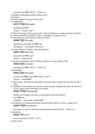 procedente de 5276; DITAT - 1384a; n m
1) bondade, amabilidade, encanto, beleza, favor
1a) encanto
1b) nome simbólico de uma de duas varas
1c) amabilidade
05279 ‫נעמה‬ Na ̀amah
procedente de 5277;
Naamá = “encanto” n pr f
1) filha de Lameque com sua esposa Zilá e irmã de Tubalcaim nos dias anteriores ao dilúvio
2) a esposa amonita de Salomão e mãe do rei Roboão, de Judá n pr f loc
3) uma cidade nas terras baixas de Judá, na Filístia
05280 ‫נעמי‬ Na ̀amiy
patronímico procedente de 5283; adj
Naamanitas = veja Naamã “formosura”
1) os descendente de Naamã, o neto de Benjamim
05281 ‫נעמי‬ No ̀omiy
procedente de 5278; n pr f
Noemi = “minha delícia”
1) esposa de Elimeleque, mãe de Malom e Quiliom, e sogra de Rute e Orfa
05282 ‫נעמן‬ na ̀aman
procedente de 5276; DITAT - 1384c; n m
1) amabilidade
05283 ‫נעמן‬ Na ̀aman
o mesmo que 5282, grego 3497 Ναιμαν; n pr m
Naamã = “amabilidade”
1) filho de Bela, da família de Benjamim; ele estava junto à família de Jacó que foi para o
Egito
2) comandante encarregado do exército da Síria; quando atingido pela lepra ele procurou
Eliseu, seguiu as suas instruções e foi curado
05284 ‫נעמתי‬ Na ̀amathiy
gentílico de um lugar com nome correspondente (mas não idêntico)
com 5279; adj
Naamatita = veja Naamá “amabilidade”
1) um habitante de Naamá (localização desconhecida); refere-se a Zofar, o amigo de Jó
05285 ‫נעצוץ‬ na ̀atsuwts
procedente de uma raiz não utilizada significando espetar; DITAT - 1386a; n m
1) espinheiro
05286 ‫נער‬ na ̀ar
uma raiz primitiva; DITAT - 1387; v
1) (Qal) rosnar
 