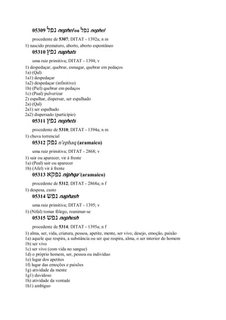 05309 ‫נפל‬ nephel ou ‫נפל‬ nephel
procedente de 5307; DITAT - 1392a; n m
1) nascido prematuro, aborto, aborto espontâneo
05310 ‫נפץ‬ naphats
uma raiz primitiva; DITAT - 1394; v
1) despedaçar, quebrar, esmagar, quebrar em pedaços
1a) (Qal)
1a1) despedaçar
1a2) despedaçar (infinitivo)
1b) (Piel) quebrar em pedaços
1c) (Pual) pulverizar
2) espalhar, dispersar, ser espalhado
2a) (Qal)
2a1) ser espalhado
2a2) dispersado (particípio)
05311 ‫נפץ‬ nephets
procedente de 5310; DITAT - 1394a; n m
1) chuva torrencial
05312 ‫נפק‬ n ̂ephaq (aramaico)
uma raiz primitiva; DITAT - 2868; v
1) sair ou aparecer, vir à frente
1a) (Peal) sair ou aparecer
1b) (Afel) vir à frente
05313 ‫נפקא‬ niphqa’ (aramaico)
procedente de 5312; DITAT - 2868a; n f
1) despesa, custo
05314 ‫נפש‬ naphash
uma raiz primitiva; DITAT - 1395; v
1) (Nifal) tomar fôlego, reanimar-se
05315 ‫נפש‬ nephesh
procedente de 5314; DITAT - 1395a; n f
1) alma, ser, vida, criatura, pessoa, apetite, mente, ser vivo, desejo, emoção, paixão
1a) aquele que respira, a substância ou ser que respira, alma, o ser interior do homem
1b) ser vivo
1c) ser vivo (com vida no sangue)
1d) o próprio homem, ser, pessoa ou indivíduo
1e) lugar dos apetites
1f) lugar das emoções e paixões
1g) atividade da mente
1g1) duvidoso
1h) atividade da vontade
1h1) ambíguo
 