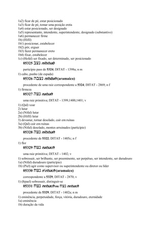 1a2) ficar de pé, estar posicionado
1a3) ficar de pé, tomar uma posição ereta
1a4) estar posicionado, ser designado
1a5) representante, intendente, superintendente, designado (substantivo)
1a6) permanecer firme
1b) (Hifil)
1b1) posicionar, estabelecer
1b2) pôr, erguer
1b3) fazer permanecer ereto
1b4) fixar, estabelecer
1c) (Hofal) ser fixado, ser determinado, ser posicionado
05325 ‫נצב‬ nitstsab
particípio pass de 5324; DITAT - 1398a; n m
1) cabo, punho (de espada)
05326 ‫נצבה‬ nitsbah (aramaico)
procedente de uma raiz correspondente a 5324; DITAT - 2869; n f
1) firmeza
05327 ‫נצה‬ natsah
uma raiz primitiva; DITAT - 1399,1400,1401; v
1) (Qal) voar
2) lutar
2a) (Nifal) lutar
2b) (Hifil) lutar
3) devastar, tornar desolado, cair em ruínas
3a) (Qal) cair em ruínas
3b) (Nifal) desolado, montes arruinados (particípio)
05328 ‫נצה‬ nitstsah
procedente de 5322; DITAT - 1405c; n f
1) flor
05329 ‫נצ‬‫ח‬ natsach
uma raiz primitiva; DITAT - 1402; v
1) sobressair, ser brilhante, ser preeminente, ser perpétuo, ser intendente, ser duradouro
1a) (Nifal) duradouro (particípio)
1b) (Piel) agir como supervisor ou superintendente ou diretor ou líder
05330 ‫נצח‬ n ̂etsach (aramaico)
correspondente a 5329; DITAT - 2870; v
1) (Itpael) sobressair, distinguir-se
05331 ‫נצח‬ netsach ou ‫נצח‬ netsach
procedente de 5329; DITAT - 1402a; n m
1) eminência, perpetuidade, força, vitória, duradouro, eternidade
1a) eminência
1b) duração da vida
 
