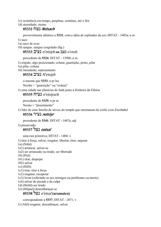 1c) resistência em tempo, perpétuo, contínuo, até o fim
1d) eternidade, eterno
05332 ‫נצח‬ Netsach
provavelmente idêntico a 5331, com a idéia de esplendor da cor; DITAT - 1403a; n m
1) suco
1a) suco de uvas
1b) sangue, sangue coagulado (fig.)
05333 ‫נציב‬ n ̂etsiyb ou ‫נצב‬ n ̂etsib
procedente de 5324; DITAT - 1398b; n m
1) erigido, algo posicionado, coluna, guarnição, posto, pilar
1a) pilar, coluna
1b) intendente, representante
05334 ‫נציב‬ N ̂etsiyb
o mesmo que 5333; n pr loc
Nezibe = “guarnição” ou “coluna”
1) uma cidade nas planícies de Judá junto à fronteira da Filístia
05335 ‫נציח‬ n ̂etsiyach
procedente de 5329; n pr m
Nesias = “preeminente”
1) líder de uma família de servos do templo que retornaram do exílio com Zorobabel
05336 ‫נציר‬ natsiyr
procedente de 5341; DITAT - 1407a; adj
1) preservado
05337 ‫נצל‬ natsal
uma raiz primitiva; DITAT - 1404; v
1) tirar à força, salvar, resgatar, libertar, tirar, saquear
1a) (Nifal)
1a1) arrancar, salvar-se
1a2) ser arrancado ou tirado, ser libertado
1b) (Piel)
1b1) tirar, despojar
1b2) salvar
1c) (Hifil)
1c1) tirar, tirar à força
1c2) resgatar, recuperar
1c3) livrar (referindo-se aos inimigos ou problemas ou morte)
1c4) salvar do pecado e da culpa
1d) (Hofal) ser tirado
1e) (Hitpael) desembaraçar-se
05338 ‫נצל‬ n ̂etsal (aramaico)
correspondente a 5337; DITAT - 2871; v
1) (Afel) resgatar, desembraçar, salvar
 