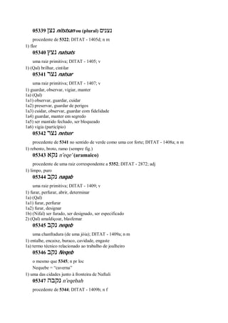 05339 ‫נצן‬ nitstsan ou (plural) ‫נצנים‬
procedente de 5322; DITAT - 1405d; n m
1) flor
05340 ‫נצץ‬ natsats
uma raiz primitiva; DITAT - 1405; v
1) (Qal) brilhar, cintilar
05341 ‫נצר‬ natsar
uma raiz primitiva; DITAT - 1407; v
1) guardar, observar, vigiar, manter
1a) (Qal)
1a1) observar, guardar, cuidar
1a2) preservar, guardar de perigos
1a3) cuidar, observar, guardar com fidelidade
1a4) guardar, manter em segredo
1a5) ser mantido fechado, ser bloqueado
1a6) vigia (particípio)
05342 ‫נצר‬ netser
procedente de 5341 no sentido de verde como uma cor forte; DITAT - 1408a; n m
1) rebento, broto, ramo (sempre fig.)
05343 ‫נקא‬ n ̂eqe’ (aramaico)
procedente de uma raiz correspondente a 5352; DITAT - 2872; adj
1) limpo, puro
05344 ‫נקב‬ naqab
uma raiz primitiva; DITAT - 1409; v
1) furar, perfurar, abrir, determinar
1a) (Qal)
1a1) furar, perfurar
1a2) furar, designar
1b) (Nifal) ser furado, ser designado, ser especificado
2) (Qal) amaldiçoar, blasfemar
05345 ‫נקב‬ neqeb
uma chanfradura (de uma jóia); DITAT - 1409a; n m
1) entalhe, encaixe, buraco, cavidade, engaste
1a) termo técnico relacionado ao trabalho de joalheiro
05346 ‫נקב‬ Neqeb
o mesmo que 5345; n pr loc
Nequebe = “caverna”
1) uma das cidades junto à fronteira de Naftali
05347 ‫נקבה‬ n ̂eqebah
procedente de 5344; DITAT - 1409b; n f
 