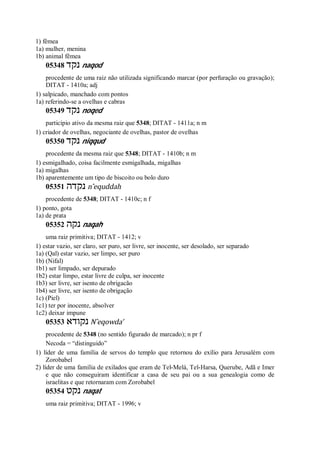 1) fêmea
1a) mulher, menina
1b) animal fêmea
05348 ‫נקד‬ naqod
procedente de uma raiz não utilizada significando marcar (por perfuração ou gravação);
DITAT - 1410a; adj
1) salpicado, manchado com pontos
1a) referindo-se a ovelhas e cabras
05349 ‫נקד‬ noqed
particípio ativo da mesma raiz que 5348; DITAT - 1411a; n m
1) criador de ovelhas, negociante de ovelhas, pastor de ovelhas
05350 ‫נקד‬ niqqud
procedente da mesma raiz que 5348; DITAT - 1410b; n m
1) esmigalhado, coisa facilmente esmigalhada, migalhas
1a) migalhas
1b) aparentemente um tipo de biscoito ou bolo duro
05351 ‫נקדה‬ n ̂equddah
procedente de 5348; DITAT - 1410c; n f
1) ponto, gota
1a) de prata
05352 ‫נקה‬ naqah
uma raiz primitiva; DITAT - 1412; v
1) estar vazio, ser claro, ser puro, ser livre, ser inocente, ser desolado, ser separado
1a) (Qal) estar vazio, ser limpo, ser puro
1b) (Nifal)
1b1) ser limpado, ser depurado
1b2) estar limpo, estar livre de culpa, ser inocente
1b3) ser livre, ser isento de obrigacão
1b4) ser livre, ser isento de obrigação
1c) (Piel)
1c1) ter por inocente, absolver
1c2) deixar impune
05353 ‫נקודא‬ N ̂eqowda’
procedente de 5348 (no sentido figurado de marcado); n pr f
Necoda = “distinguido”
1) líder de uma família de servos do templo que retornou do exílio para Jerusalém com
Zorobabel
2) líder de uma família de exilados que eram de Tel-Melá, Tel-Harsa, Querube, Adã e Imer
e que não conseguiram identificar a casa de seu pai ou a sua genealogia como de
israelitas e que retornaram com Zorobabel
05354 ‫נקט‬ naqat
uma raiz primitiva; DITAT - 1996; v
 
