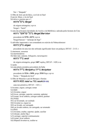 Ner = “lâmpada”
1) filho de Jeiel, pai de Quis, e avô do rei Saul
2) pai de Abner, o tio de Saul
2a) talvez o mesmo que o 1
05370 ‫נרגל‬ Nergal
de origem estrangeira; n pr m
Nergal = “herói”
1) uma das principais divindades da Assíria e da Babilônia e adorada pelos homens de Cuta
05371 ‫שראצר‬ ‫נרגל‬ Nergal Shar’etser
procedente de 5370 e 8272; n pr m
Nergal-Sarezer = “príncipe do fogo”
1) adivinho importante e um comandante no exército de Nabucodonosor
05372 ‫נרגן‬ nirgan
procedente de uma raiz não utilizada significando fazer em pedaços; DITAT - 2115; v
1) murmurar, sussurrar
1a) murmuradores
1b) falar mal, caluniar, fofoqueiro, mexeriqueiro
05373 ‫נרד‬ nerd
de origem estrangeira, grego 3487 ναρδος; DITAT - 1420; n m
1) nardo
1a) uma planta aromática procedente da Índia
05374 ‫נריה‬ Neriyah ou ‫נריהו‬ Neriyahuw
procedente de 5216 e 3050, grego 3518 Νηρι; n pr m
Nerias = “lâmpada de Javé”
1) filho de Maaséias e pai de Baruque e Seraías
05375 ‫נשא‬ nasa’ ou ‫נסה‬ nacah (Sl 4.6)
uma raiz primitiva; DITAT - 1421; v
1) levantar, erguer, carregar, tomar
1a) (Qal)
1a1) levantar, erguer
1a2) levar, carregar, suportar, sustentar, agüentar
1a3) tomar, levar embora, carregar embora, perdoar
1b) (Nifal)
1b1) ser levantado, ser exaltado
1b2) levantar-se, erguer-se
1b3) ser levado, ser carregado
1b4) ser levado embora, ser carregado, ser arrastado
1c) (Piel)
1c1) levantar, exaltar, suportar, ajudar, auxiliar
1c2) desejar, anelar (fig.)
1c3) carregar, suportar continuamente
1c4) tomar, levar embora
1d) (Hitpael) levantar-se, exaltar-se
 