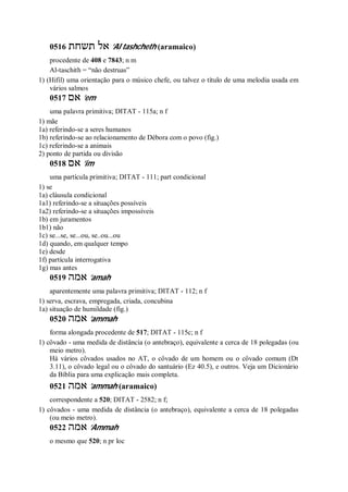 0516 ‫תשחת‬ ‫אל‬ ’Al tashcheth (aramaico)
procedente de 408 e 7843; n m
Al-taschith = “não destruas”
1) (Hifil) uma orientação para o músico chefe, ou talvez o título de uma melodia usada em
vários salmos
0517 ‫אם‬ ’em
uma palavra primitiva; DITAT - 115a; n f
1) mãe
1a) referindo-se a seres humanos
1b) referindo-se ao relacionamento de Débora com o povo (fig.)
1c) referindo-se a animais
2) ponto de partida ou divisão
0518 ‫אם‬ ’im
uma partícula primitiva; DITAT - 111; part condicional
1) se
1a) cláusula condicional
1a1) referindo-se a situações possíveis
1a2) referindo-se a situações impossíveis
1b) em juramentos
1b1) não
1c) se...se, se...ou, se..ou...ou
1d) quando, em qualquer tempo
1e) desde
1f) partícula interrogativa
1g) mas antes
0519 ‫אמה‬ ’amah
aparentemente uma palavra primitiva; DITAT - 112; n f
1) serva, escrava, empregada, criada, concubina
1a) situação de humildade (fig.)
0520 ‫אמה‬ ’ammah
forma alongada procedente de 517; DITAT - 115c; n f
1) côvado - uma medida de distância (o antebraço), equivalente a cerca de 18 polegadas (ou
meio metro).
Há vários côvados usados no AT, o côvado de um homem ou o côvado comum (Dt
3.11), o côvado legal ou o côvado do santuário (Ez 40.5), e outros. Veja um Dicionário
da Bíblia para uma explicação mais completa.
0521 ‫אמה‬ ’ammah (aramaico)
correspondente a 520; DITAT - 2582; n f;
1) côvados - uma medida de distância (o antebraço), equivalente a cerca de 18 polegadas
(ou meio metro).
0522 ‫אמה‬ ’Ammah
o mesmo que 520; n pr loc
 