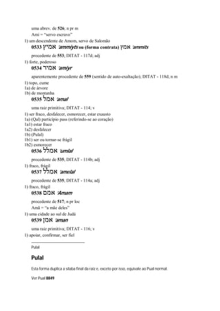 uma abrev. de 526; n pr m
Ami = “servo escravo”
1) um descendente de Amom, servo de Salomão
0533 ‫אמיץ‬ ’ammiyts ou (forma contrata) ‫אמץ‬ ’ammits
procedente de 553; DITAT - 117d; adj
1) forte, poderoso
0534 ‫אמיר‬ ’amiyr
aparentemente procedente de 559 (sentido de auto-exaltação); DITAT - 118d; n m
1) topo, cume
1a) de árvore
1b) de montanha
0535 ‫אמל‬ ’amal
uma raiz primitiva; DITAT - 114; v
1) ser fraco, desfalecer, esmorecer, estar exausto
1a) (Qal) particípio pass (referindo-se ao coração)
1a1) estar fraco
1a2) desfalecer
1b) (Pulal)
1b1) ser ou tornar-se frágil
1b2) esmorecer
0536 ‫אמלל‬ ’umlal
procedente de 535; DITAT - 114b; adj
1) fraco, frágil
0537 ‫אמלל‬ ’amelal
procedente de 535; DITAT - 114a; adj
1) fraco, frágil
0538 ‫אמם‬ ’Amam
procedente de 517; n pr loc
Amã = “a mãe deles”
1) uma cidade ao sul de Judá
0539 ‫אמן‬ ’aman
uma raiz primitiva; DITAT - 116; v
1) apoiar, confirmar, ser fiel
Pulal
Pulal
Esta forma duplica a sílaba final da raiz e, exceto por isso, equivale ao Pual normal.
Ver Pual 8849
 