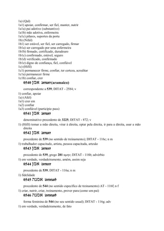 1a) (Qal)
1a1) apoiar, confirmar, ser fiel, manter, nutrir
1a1a) pai adotivo (substantivo)
1a1b) mãe adotiva, enfermeira
1a1c) pilares, suportes da porta
1b) (Nifal)
1b1) ser estável, ser fiel, ser carregado, firmar
1b1a) ser carregado por uma enfermeira
1b1b) firmado, certificado, duradouro
1b1c) confirmado, estável, seguro
1b1d) verificado, confirmado
1b1e) digno de confiança, fiel, confiável
1c) (Hifil)
1c1) permanecer firme, confiar, ter certeza, acreditar
1c1a) permanecer firme
1c1b) confiar, crer
0540 ‫אמן‬ ’aman (aramaico)
correspondente a 539; DITAT - 2584; v
1) confiar, apoiar
1a) (Afel)
1a1) crer em
1a2) confiar
1a3) confiável (particípio pass)
0541 ‫אמן‬ ’aman
denominativo procedente de 3225; DITAT - 872; v
1) (Hifil) tomar a mão direita, virar à direita, optar pela direita, ir para a direita, usar a mão
direita
0542 ‫אמן‬ ’aman
procedente de 539 (no sentido de treinamento); DITAT - 116c; n m
1) trabalhador capacitado, artista, pessoa capacitada, artesão
0543 ‫אמן‬ ’amen
procedente de 539, grego 281 αμην; DITAT - 116b; advérbio
1) em verdade, verdadeiramente, amém, assim seja
0544 ‫אמן‬ ’omen
procedente de 539; DITAT - 116a; n m
1) fidelidade
0545 ‫אמנה‬ ’omnah
procedente de 544 (no sentido específico de treinamento) AT - 116f; n f
1) criar, nutrir, criar, treinamento, prover para (como um pai)
0546 ‫אמנה‬ ’omnah
forma feminina de 544 (no seu sentido usual); DITAT - 116g; adv
1) em verdade, verdadeiramente, de fato
 