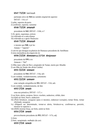 0547 ‫אמנה‬ ’om ̂enah
particípio ativo de 544 (no sentido original de suporte)
DITAT - 116; n f
1) pilar, suportes da porta
2) confirmar, suportar, sustentar
0548 ‫אמנה‬ ’amanah
procedente de 543; DITAT - 116h; n f
1) fé, apoio, segurança, certeza
1a) referindo-se a uma aliança
1b) referindo-se a apoio financeiro
0549 ‫אמנה‬ ’Amanah
o mesmo que 548; n pr loc
Amana = “suporte”
1) um rio que deságua na planície de Damasco procedente do Antilíbano
2) área montanhosa da origem do rio
0550 ‫אמנון‬ ’Amnown ou ‫אמינון‬ ’Amiynown
procedente de 539; n m
Amnom = “fiel”
1) filho mais velho de Davi, estuprador de Tamar, morto por Absalão
2) um filho de Simão (do clã de Calebe)
0551 ‫אמנם‬ ’omnam
procedente de 544; DITAT - 116j; adv
1) em verdade, verdadeiramente, certamente
0552 ‫אמנם‬ ’umnam
uma variação ortográfica de 551; DITAT - 116i; adv
1) em verdade, verdadeiramente, de fato
0553 ‫אמץ‬ ’amats
uma raiz primitiva; DITAT - 117; v
1) ser forte, alerta, corajoso, bravo, resoluto, audacioso, sólido, duro
1a) (Qal) ser forte, bravo, audacioso
1b) (Piel) fortalecer, assegurar (para si mesmo), endurecer (coração), tornar firme, tornar
obstinado, assegurar
1c) (Hitpael) ser determinado, tornar-se alerta, fortalecer-se, confirmar-se, persistir,
mostrar-se superior a
1d) (Hifil) mostrar força, ser forte, sentir-se forte
0554 ‫אמץ‬ ’amots
provavelmente procedente de 553; DITAT - 117c; adj
1) forte
2) baio, sarapintado, malhado (de cor)
0555 ‫אמץ‬ ’omets
 
