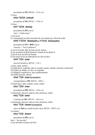 procedente de 553; DITAT - 117a; n m
1) força
0556 ‫אמצה‬ ’amtsah
procedente de 553; DITAT - 117b; n f
1) força
0557 ‫אמצי‬ ’Amtsiy
procedente de 553; n pr m
Anzi = “minha força”
1) um levita
2) o antepassado na linha sacerdotal de um exilado que voltou do exílio
0558 ‫אמציה‬ ’Amatsyah ou ‫אמציהו‬ ’Amatsyahuw
procedente de 553 e 3050; n pr m
Amazias = “Javé é poderoso”
1) um rei de Judá, filho de Joás, pai de Azarias
2) um sacerdote de Betel durante o reinado de Jeroboão II
3) pai de Josa, da tribo de Simeão
4) um cantor levita do tabernáculo nos dias de Davi
0559 ‫אמר‬ ’amar
uma raiz primitiva; DITAT - 118; v
1) dizer, falar, proferir
1a) (Qal) dizer, responder, fala ao coração, pensar, ordenar, prometer, intencionar
1b) (Nifal) ser falado, ser dito, ser chamado
1c) (Hitpael) vangloriar-se, agir orgulhosamente
1d) (Hifil) declarar, afirmar
0560 ‫אמר‬ ’amar (aramaico)
correspondente a 559; DITAT - 2585; v
1) (Peal) dizer, falar, ordenar, contar, relatar
0561 ‫אמר‬ ’emer
procedente de 559; DITAT - 118a; n m
1) declaração, discurso, palavra, dito, promessa, ordem
0562 ‫אמר‬ ’omer
o mesmo que 561; DITAT - 118a; n m
1) declaração, discurso, palavra, dito, promessa, ordem
0563 ‫אמר‬ ’immar (aramaico)
talvez de 560 (no sentido de dar à luz); DITAT - 2585?; n m
1) cordeiro
0564 ‫אמר‬ ’Immer
procedente de 559; n pr m
Imer = “ele tem dito”
1) um sacerdote na época de Davi
 