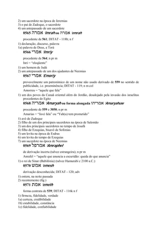 2) um sacerdote na época de Jeremias
3) o pai de Zadoque, o sacerdote
4) um antepassado de um sacerdote
0565 ‫אמרה‬ ’imrah ou ‫אמרה‬ ’emrah
procedente de 561; DITAT - 118b; n f
1) declaração, discurso, palavra
1a) palavra de Deus, a Torá
0566 ‫אמרי‬ ’Imriy
procedente de 564; n pr m
Inri = “eloqüente”
1) um homem de Judá
2) um antepassado de um dos ajudantes de Neemias
0567 ‫אמרי‬ ’Emoriy
provavelmente um patronímico de um nome não usado derivado de 559 no sentido de
publicidade, i.e. proeminência; DITAT - 119; n m col
Amorreu = “aquele que fala”
1) um dos povos da Canaã oriental além do Jordão, desalojado pela invasão dos israelitas
procedentes do Egito
0568 ‫אמריה‬ ’Amaryah ou forma alongada ‫אמריהו‬ ’Amaryahuw
procedente de 559 e 3050; n pr m
Amarias = “Javé fala” ou “Yah(u) tem prometido”
1) avô de Zadoque
2) filho de um dos principais sacerdotes na época de Salomão
3) um dos principais sacerdotes no tempo de Josafá
4) filho de Ezequias, bisavô de Sofonias
5) um levita na época de Esdras
6) um levita do tempo de Ezequias
7) um sacerdote na época de Neemias
0569 ‫אמרפל‬ ’Amraphel
de derivação incerta (talvez estrangeira); n pr m
Anrafel = “aquele que anuncia a escuridão: queda do que anuncia”
1) o rei de Sinar (Babilônia) (talvez Hamurabi c 2100 a.C.)
0570 ‫אמש‬ ’emesh
derivação desconhecida; DITAT - 120; adv
1) ontem, na noite passada
2) recentemente (fig.)
0571 ‫אמת‬ ’emeth
forma contrata de 539; DITAT - 116k n f
1) firmeza, fidelidade, verdade
1a) certeza, credibilidade
1b) estabilidade, constância
1c) fidelidade, confiabilidade
 