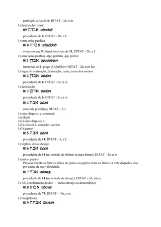 particípio ativo de 6; DITAT - 2a; n m
1) destruição (ruína)
09 ‫אבדה‬ ’abedah
procedente de 6; DITAT - 2b; n f
1) uma coisa perdida
010 ‫אבדה‬ ’abaddoh
o mesmo que 9, forma incorreta de 11; DITAT - 2b; n f
1) uma coisa perdida, algo perdido, que perece
011 ‫אבדן‬ ’abaddown
intensivo de 6, grego 3 Αβαδδων; DITAT - 2d; n pr loc
1) lugar de destruição, destruição, ruína, reino dos mortos
012 ‫אבדן‬ ’abdan
procedente de 6; DITAT - 2c; n m
1) destruição
013 ‫אדבן‬ ’obdan
procedente de 6; DITAT - 2c; n m
014 ‫אבה‬ ’abah
uma raiz primitiva; DITAT - 3; v
1) estar disposto a, consentir
1a) (Qal)
1a1) estar disposto a
1a2) consentir, conceder, aceitar
1a3) querer
015 ‫אבה‬ ’abeh
procedente de 14; DITAT - 3; n f
1) súplica, ânsia, desejo
016 ‫אבה‬ ’ebeh
procedente de 14 (no sentido de dobrar-se para frente); DITAT - 3c; n m
1) junco, papiro
Provavelmente os barcos feitos de junco ou papiro eram os barcos a vela daqueles dias
por causa da sua velocidade.
017 ‫אבוי‬ ’abowy
procedente de 14 (no sentido de desejo); DITAT - 3d; interj
1) Ai!, (exclamação de dor — indica desejo ou desconforto)
018 ‫א‬‫בוס‬ ’ebuwc
procedente de 75; DITAT - 10a; n m
1) manjedoura
019 ‫אבחה‬ ’ibchah
 