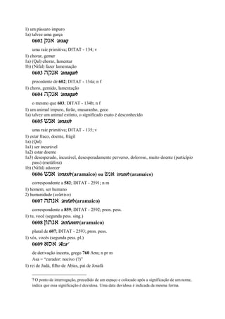 1) um pássaro impuro
1a) talvez uma garça
0602 ‫אנק‬ ’anaq
uma raiz primitiva; DITAT - 134; v
1) chorar, gemer
1a) (Qal) chorar, lamentar
1b) (Nifal) fazer lamentação
0603 ‫אנקה‬ ’anaqah
procedente de 602; DITAT - 134a; n f
1) choro, gemido, lamentação
0604 ‫אנקה‬ ’anaqah
o mesmo que 603; DITAT - 134b; n f
1) um animal impuro, furão, musaranho, geco
1a) talvez um animal extinto, o significado exato é desconhecido
0605 ‫אנש‬ ’anash
uma raiz primitiva; DITAT - 135; v
1) estar fraco, doente, frágil
1a) (Qal)
1a1) ser incurável
1a2) estar doente
1a3) desesperado, incurável, desesperadamente perverso, doloroso, muito doente (particípio
pass) (metáfora)
1b) (Nifal) adoecer
0606 ‫אנש‬ ’enash (aramaico) ou ‫אנשׂ‬ ’enash (aramaico)
correspondente a 582; DITAT - 2591; n m
1) homem, ser humano
2) humanidade (coletivo)
0607 ‫אנתה‬ ’antah (aramaico)
correspondente a 859; DITAT - 2592; pron. pess.
1) tu, você (segunda pess. sing.)
0608 ‫אנתון‬ ’antuwn (aramaico)
plural de 607; DITAT - 2593; pron. pess.
1) vós, vocês (segunda pess. pl.)
0609 ‫אסא‬ ’Aca’
de derivação incerta, grego 760 Ασα; n pr m
Asa = “curador: nocivo (?)”
1) rei de Judá, filho de Abias, pai de Josafá
? O ponto de interrogação, precedido de um espaço e colocado após a significação de um nome,
indica que essa significação é duvidosa. Uma data duvidosa é indicada da mesma forma.
 