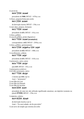 2) um levita
0610 ‫אסוך‬ ’acuwk
procedente de 5480; DITAT - 1474a; n m
1) frasco, pequena botija para azeite
0611 ‫אסון‬ ’acown
de derivação incerta; DITAT - 138a; n m
1) mal, dano, prejuízo, ferimento
0612 ‫אסור‬ ’ecuwr
procedente de 631; DITAT - 141a; n m
1) faixa, grilhões
2) casa de grilhões, prisão (figurativo)
0613 ‫אסור‬ ’ecuwr (aramaico)
correspondente a 612; DITAT - 2595a; n m
1) faixa, grilhões, aprisionamento
0614 ‫אסיף‬ ’aciyph ou ‫אסף‬ ’aciph
procedente de 622; DITAT - 140b; n m
1) recolhimento, colheita
0615 ‫אסיר‬ ’aciyr
procedente de 631; DITAT - 141b; n m
1) prisioneiro, cativo, preso
0616 ‫אסיר‬ ’acciyr
para 615; DITAT - 141c; n m
1) prisioneiros (coletivo)
2) (CLBL) prisioneiro, cativo
0617 ‫אסיר‬ ’Acciyr
o mesmo que 616; n pr m
Assir = “prisioneiro”
1) um filho de Corá
2) um filho de Ebiasafe
3) um filho de Jeconias
0618 ‫אסם‬ ’acam
procedente de uma raiz não utilizada significando amontoar, um depósito (somente no
plural) ‫אסמים‬; DITAT - 139a; n m
1) depósito, celeiros
0619 ‫אסנא‬ ’Acnah
de derivação incerta; n pr m
Asná = “Eu serei odiado: ela fez provisões”
1) um servo do templo que retornou do exílio
 